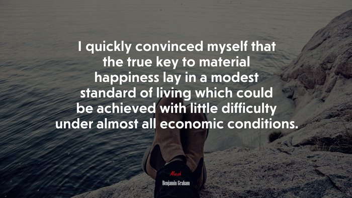 I quickly convinced myself that the true key to material happiness lay in a modest standard of living which could be achieved with little difficulty under almost all economic conditions. | Benjamin Graham quote