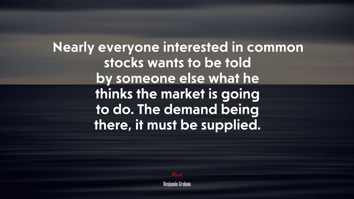 Nearly everyone interested in common stocks wants to be told by someone else what he thinks the market is going to do. The demand being there, it must be supplied. | Benjamin Graham quote