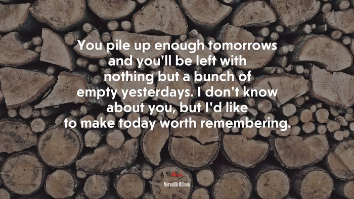 You pile up enough tomorrows and you’ll be left with nothing but a bunch of empty yesterdays. I don’t know about you, but I’d like to make today worth remembering. | Meredith Willson quote