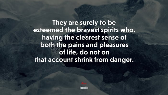 They are surely to be esteemed the bravest spirits who, having the clearest sense of both the pains and pleasures of life, do not on that account shrink from danger. | Thucydides quote