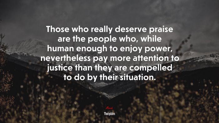 Those who really deserve praise are the people who, while human enough to enjoy power, nevertheless pay more attention to justice than they are compelled to do by their situation. | Thucydides quote