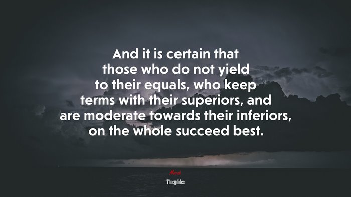 And it is certain that those who do not yield to their equals, who keep terms with their superiors, and are moderate towards their inferiors, on the whole succeed best. | Thucydides quote