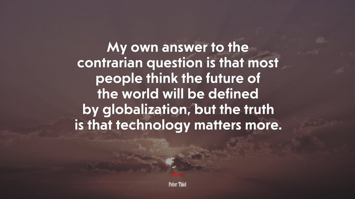 My own answer to the contrarian question is that most people think the future of the world will be defined by globalization, but the truth is that technology matters more. | Peter Thiel quote