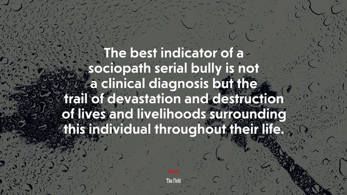 The best indicator of a sociopath serial bully is not a clinical diagnosis but the trail of devastation and destruction of lives and livelihoods surrounding this individual throughout their life. | Tim Field quote