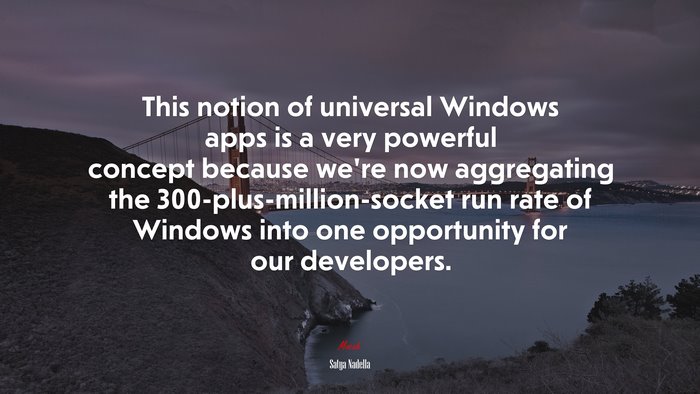 This notion of universal Windows apps is a very powerful concept because we’re now aggregating the 300-plus-million-socket run rate of Windows into one opportunity for our developers. | Satya Nadella quote