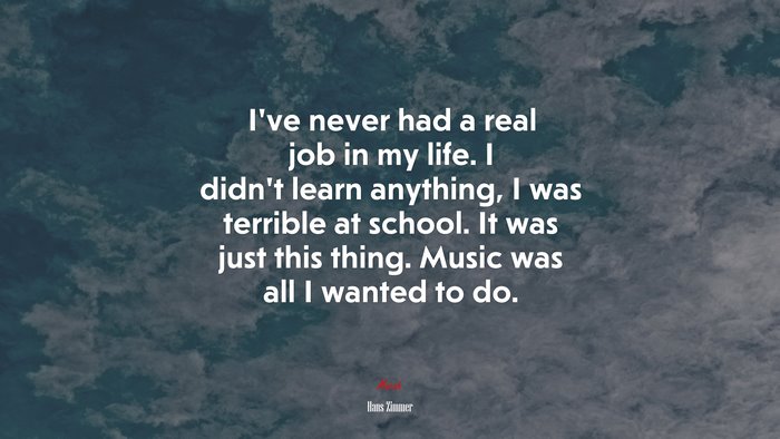 I’ve never had a real job in my life. I didn’t learn anything, I was terrible at school. It was just this thing. Music was all I wanted to do. | Hans Zimmer quote