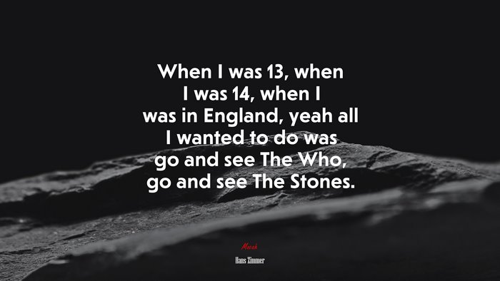When I was 13, when I was 14, when I was in England, yeah all I wanted to do was go and see The Who, go and see The Stones. | Hans Zimmer quote