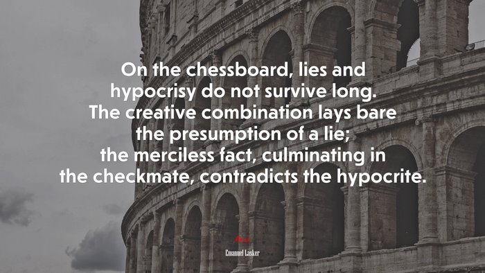 On the chessboard, lies and hypocrisy do not survive long. The creative combination lays bare the presumption of a lie; the merciless fact, culminating in the checkmate, contradicts the hypocrite. | Emanuel Lasker quote