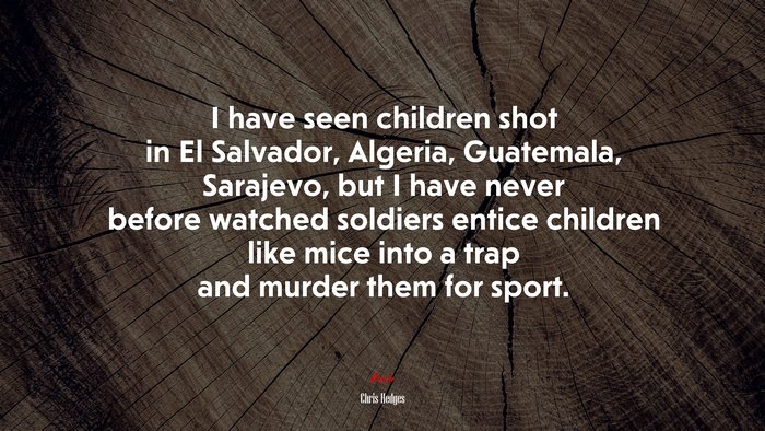 I have seen children shot in El Salvador, Algeria, Guatemala, Sarajevo, but I have never before watched soldiers entice children like mice into a trap and murder them for sport. | Chris Hedges quote