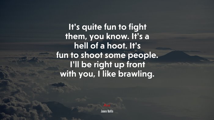 It’s quite fun to fight them, you know. It’s a hell of a hoot. It’s fun to shoot some people. I’ll be right up front with you, I like brawling. | James Mattis quote