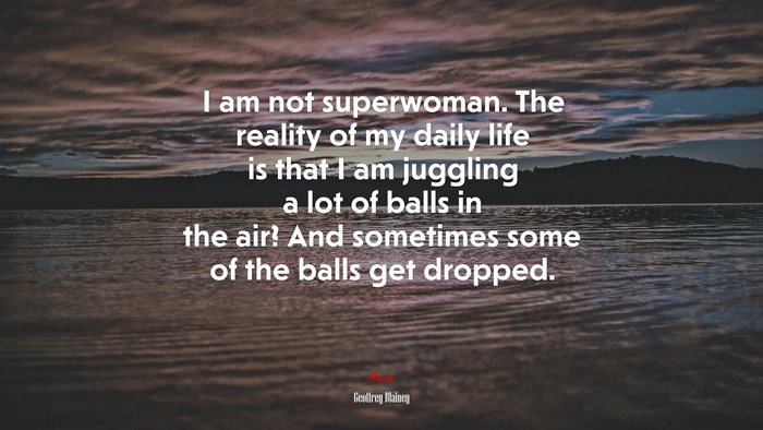 I am not superwoman. The reality of my daily life is that I am juggling a lot of balls in the air? And sometimes some of the balls get dropped. | Geoffrey Blainey quote