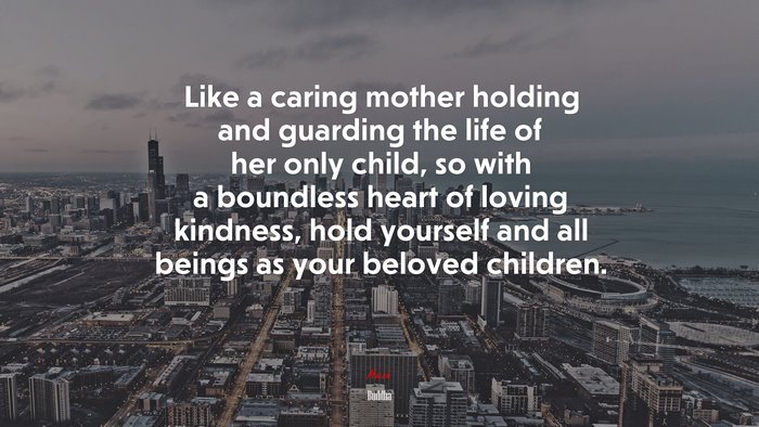 Like a caring mother holding and guarding the life of her only child, so with a boundless heart of loving kindness, hold yourself and all beings as your beloved children. | Buddha quote