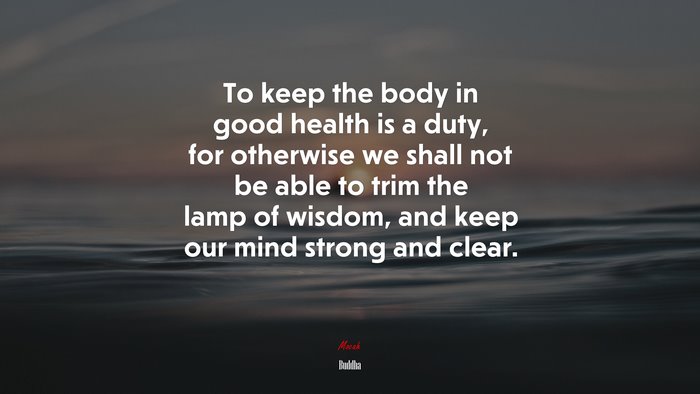 To keep the body in good health is a duty, for otherwise we shall not be able to trim the lamp of wisdom, and keep our mind strong and clear. | Buddha quote