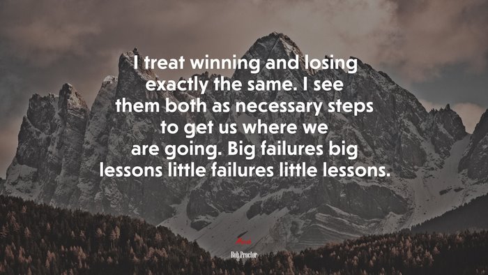 I treat winning and losing exactly the same. I see them both as necessary steps to get us where we are going. Big failures big lessons little failures little lessons. | Bob Proctor quote