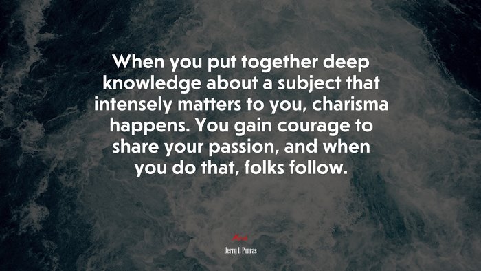 When you put together deep knowledge about a subject that intensely matters to you, charisma happens. You gain courage to share your passion, and when you do that, folks follow. | Jerry I. Porras quote