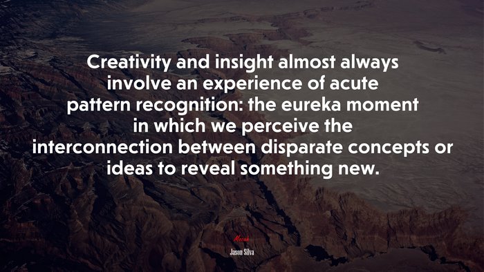 Creativity and insight almost always involve an experience of acute pattern recognition: the eureka moment in which we perceive the interconnection between disparate concepts or ideas to reveal something new. | Jason Silva quote