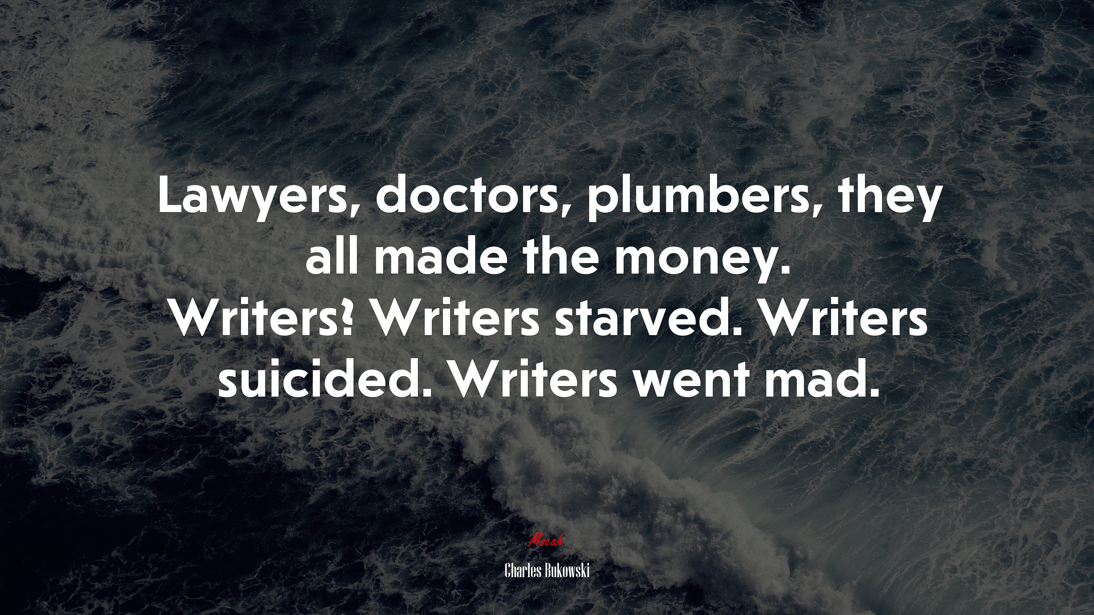 Lawyers, doctors, plumbers, they all made the money. Writers? Writers starved. Writers suicided. Writers went mad. | Charles Bukowski quote HD Wallpaper