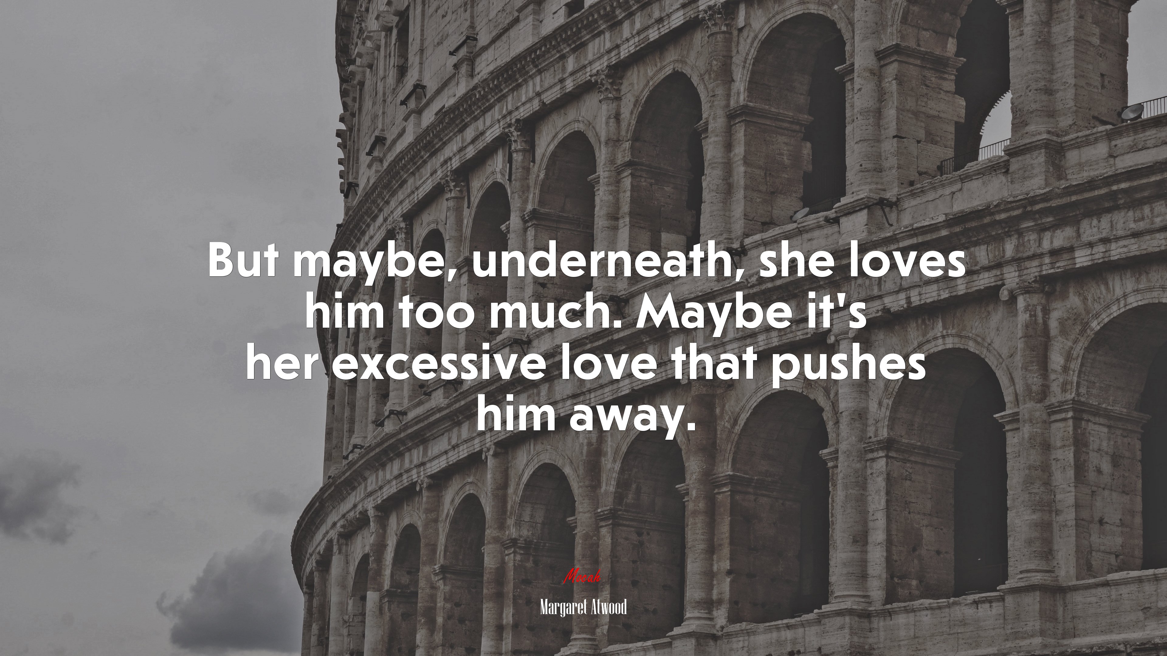 But maybe, underneath, she loves him too much. Maybe it’s her excessive love that pushes him away. | Margaret Atwood quote HD Wallpaper