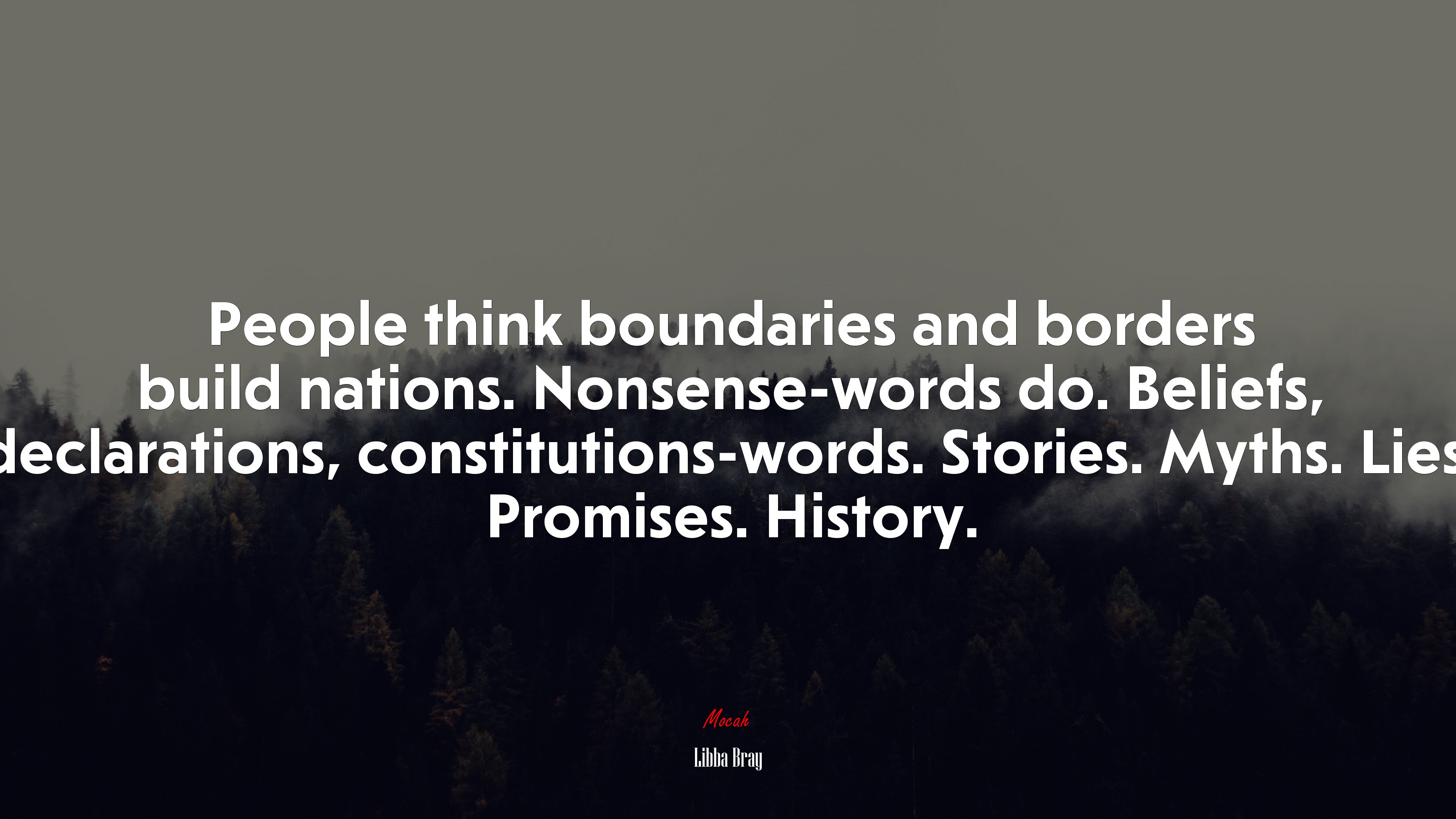 People think boundaries and borders build nations. Nonsense-words do. Beliefs, declarations, constitutions-words. Stories. Myths. Lies. Promises. History. | Libba Bray quote HD Wallpaper