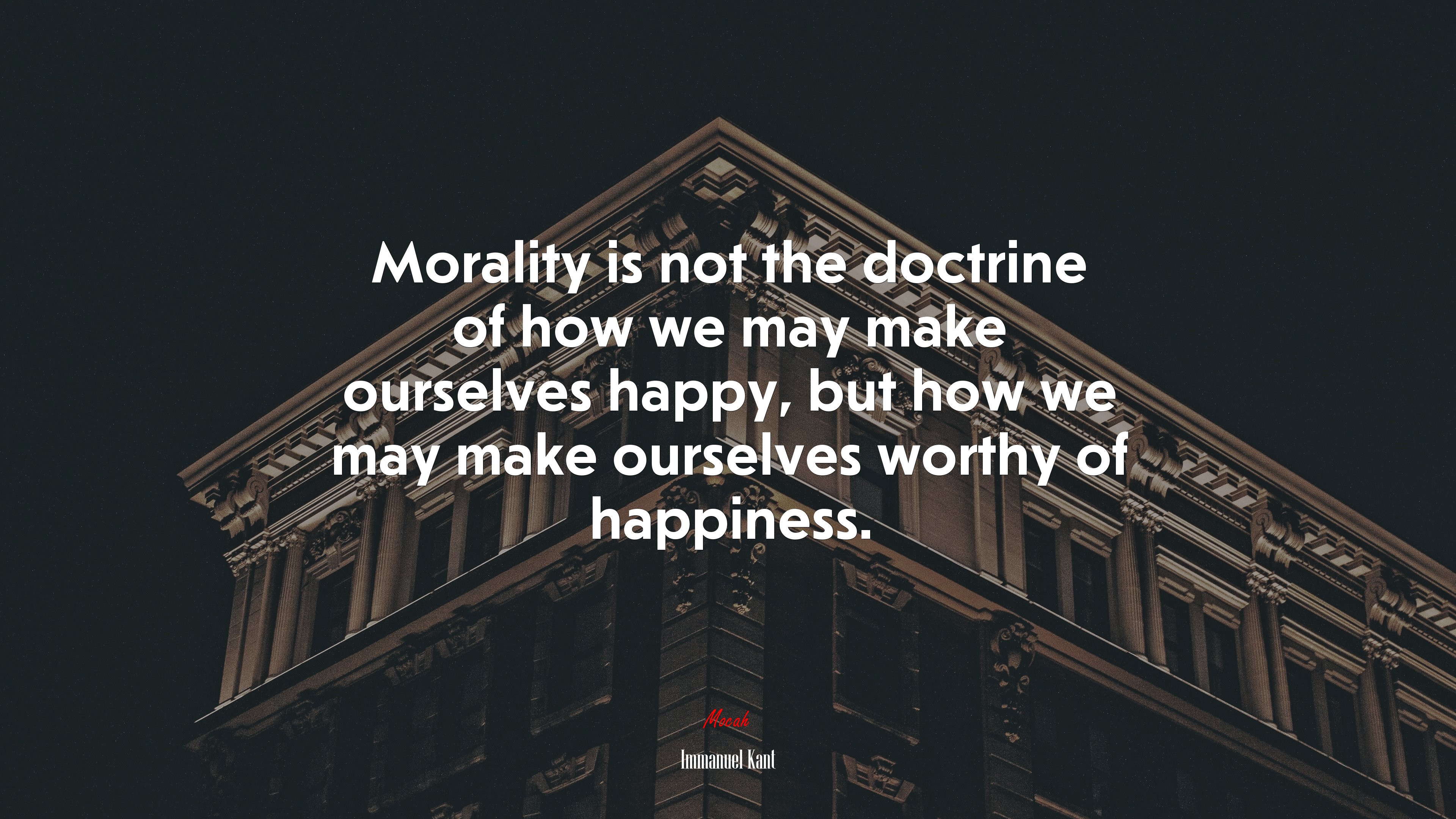 Morality is not the doctrine of how we may make ourselves happy, but how we may make ourselves worthy of happiness. | Immanuel Kant quote HD Wallpaper