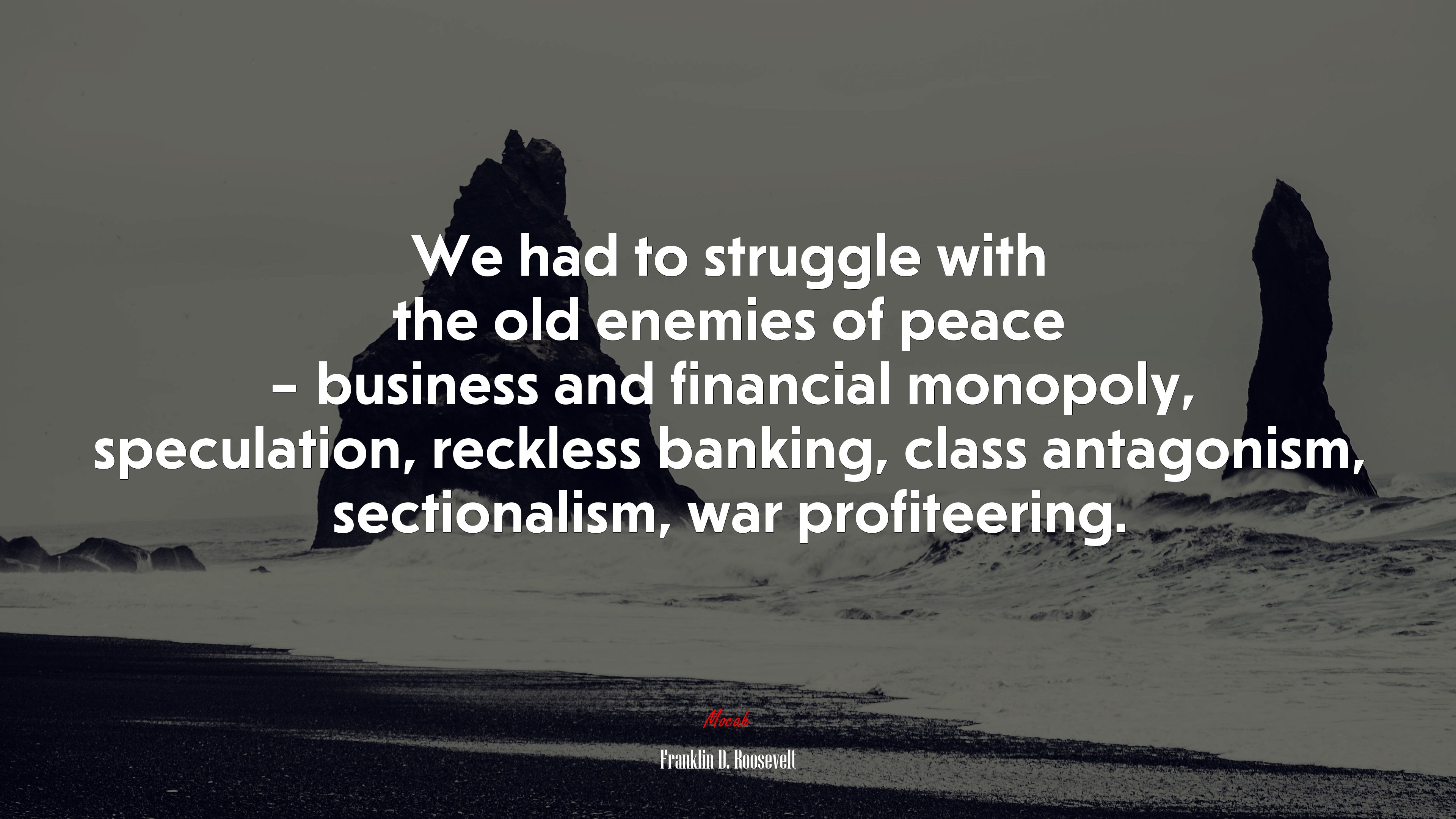We had to struggle with the old enemies of peace – business and financial monopoly, speculation, reckless banking, class antagonism, sectionalism, war profiteering. | Franklin D. Roosevelt quote HD Wallpaper