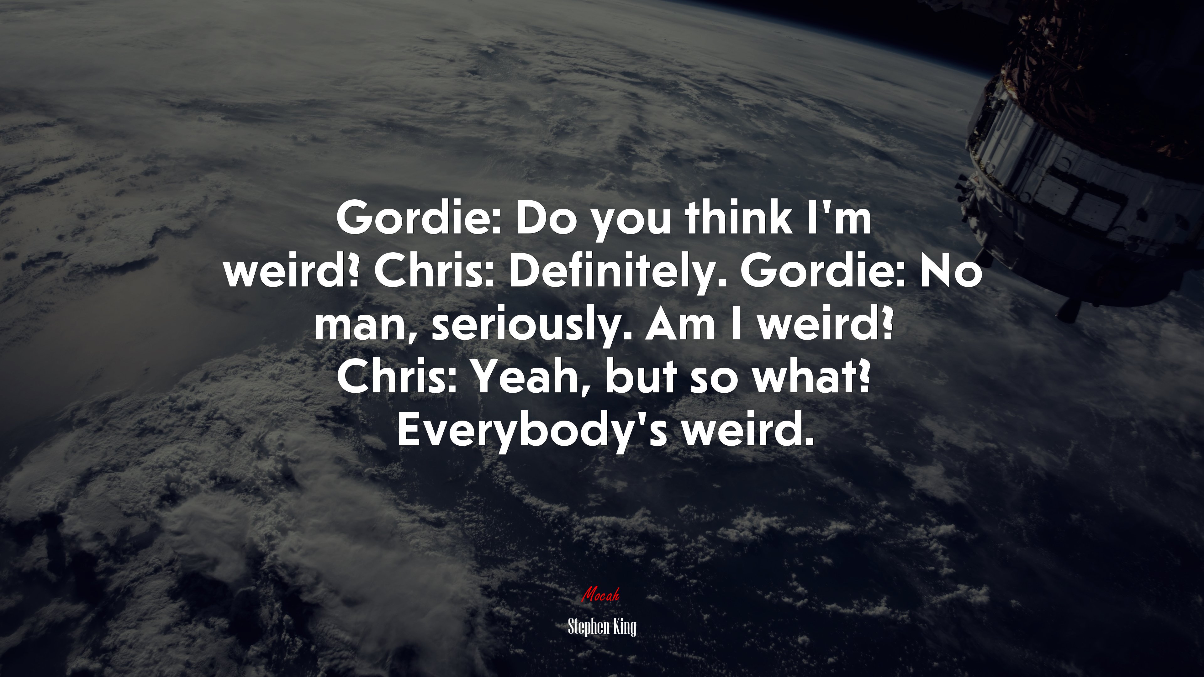 Gordie: Do you think I’m weird? Chris: Definitely. Gordie: No man, seriously. Am I weird? Chris: Yeah, but so what? Everybody’s weird. | Stephen King quote HD Wallpaper