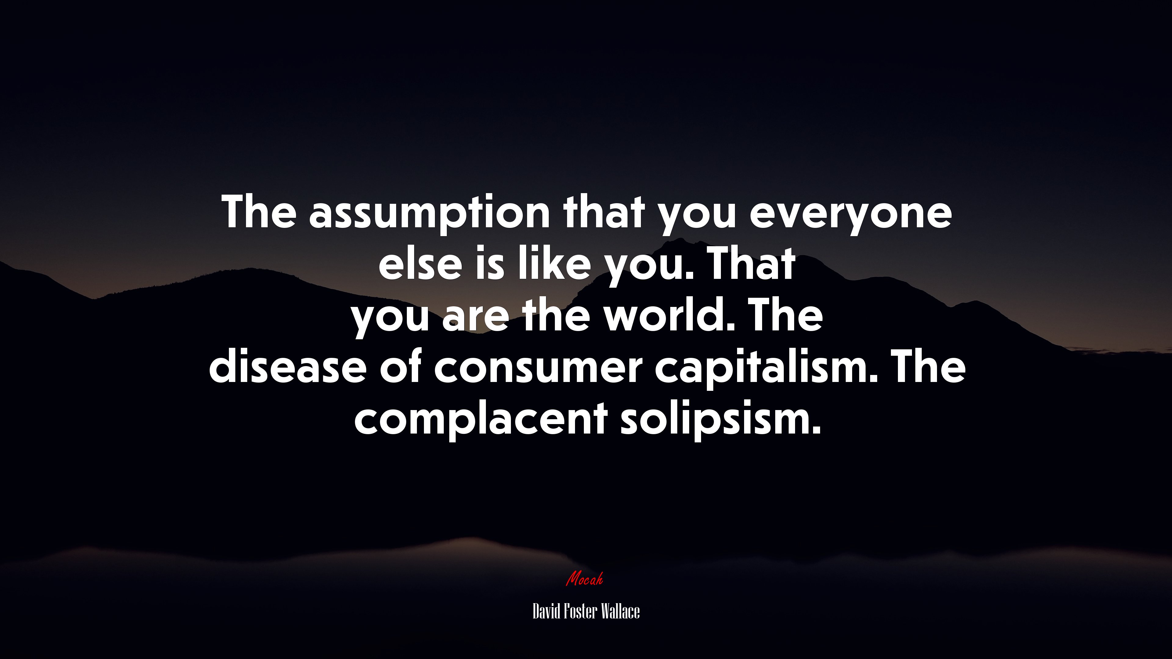 The assumption that you everyone else is like you. That you are the world. The disease of consumer capitalism. The complacent solipsism. | David Foster Wallace quote HD Wallpaper