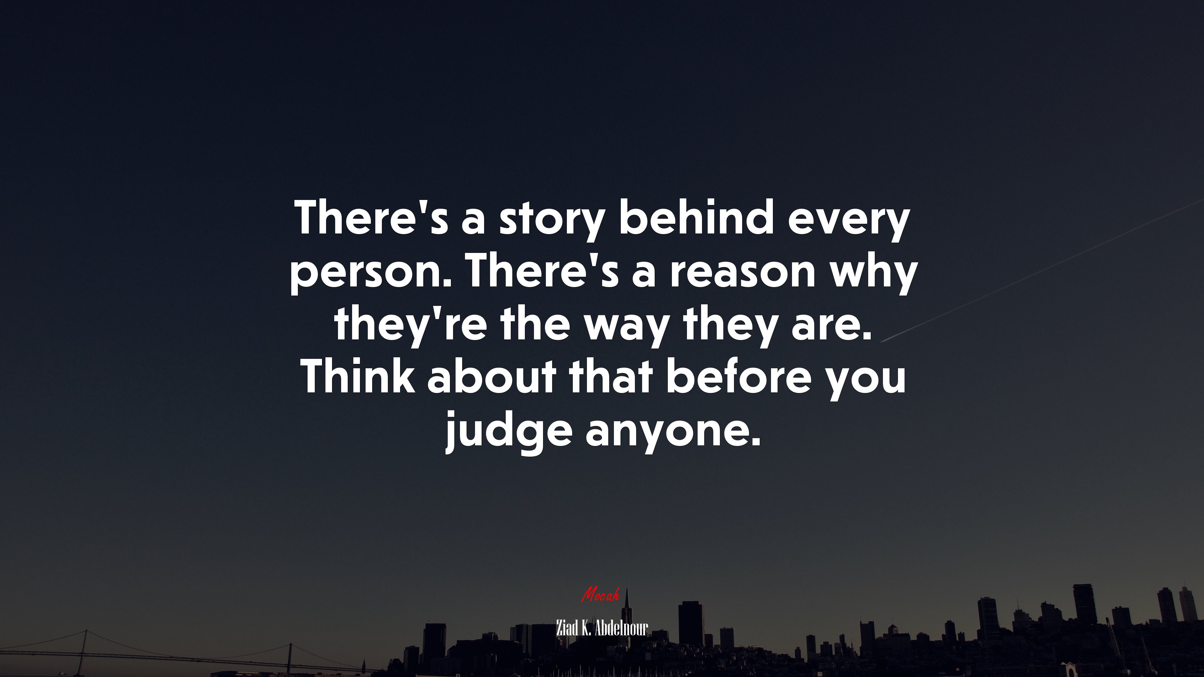 There’s a story behind every person. There’s a reason why they’re the way they are. Think about that before you judge anyone. | Ziad K. Abdelnour quote HD Wallpaper
