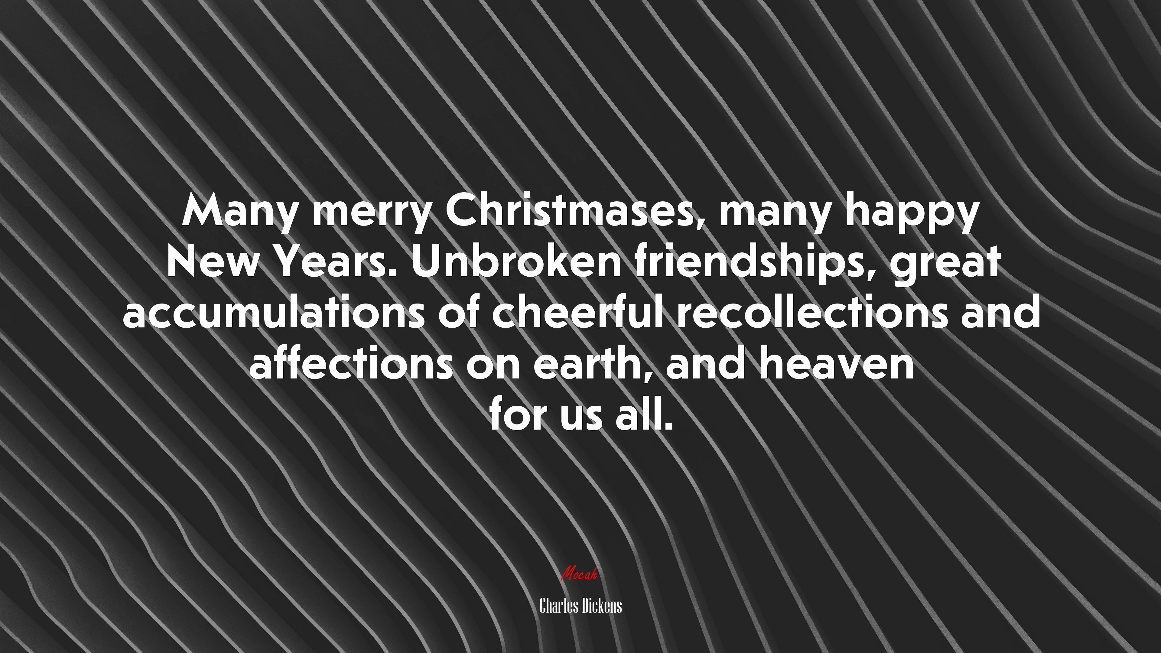 Many merry Christmases, many happy New Years. Unbroken friendships, great accumulations of cheerful recollections and affections on earth, and heaven for us all. | Charles Dickens quote HD Wallpaper