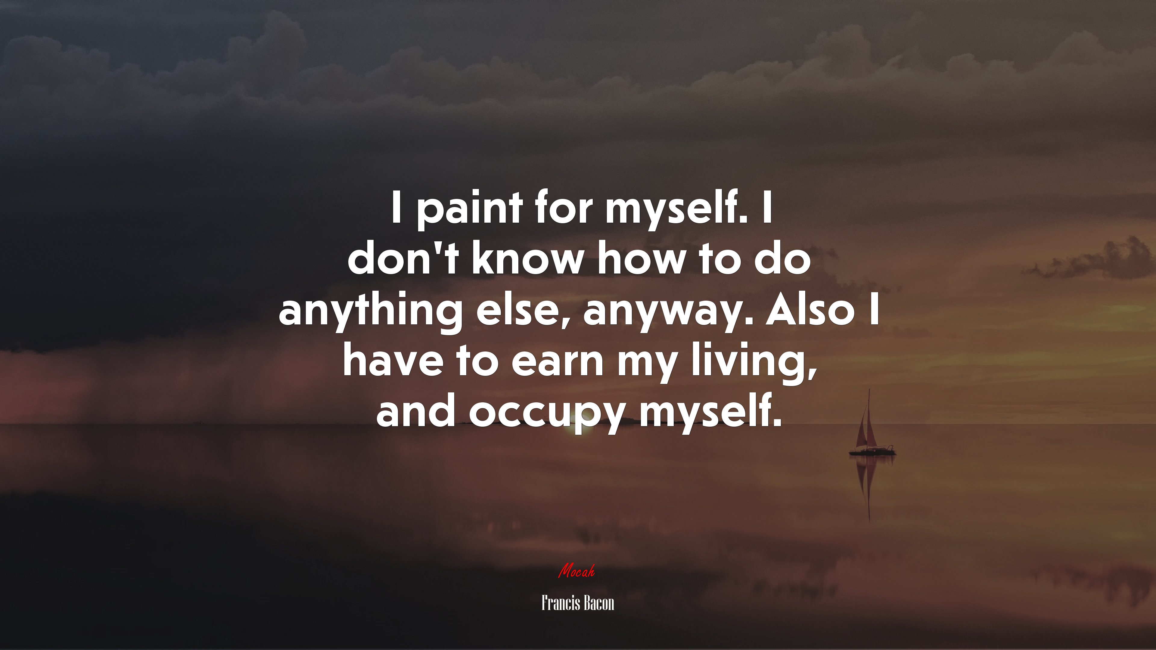 I paint for myself. I don’t know how to do anything else, anyway. Also I have to earn my living, and occupy myself. | Francis Bacon quote HD Wallpaper