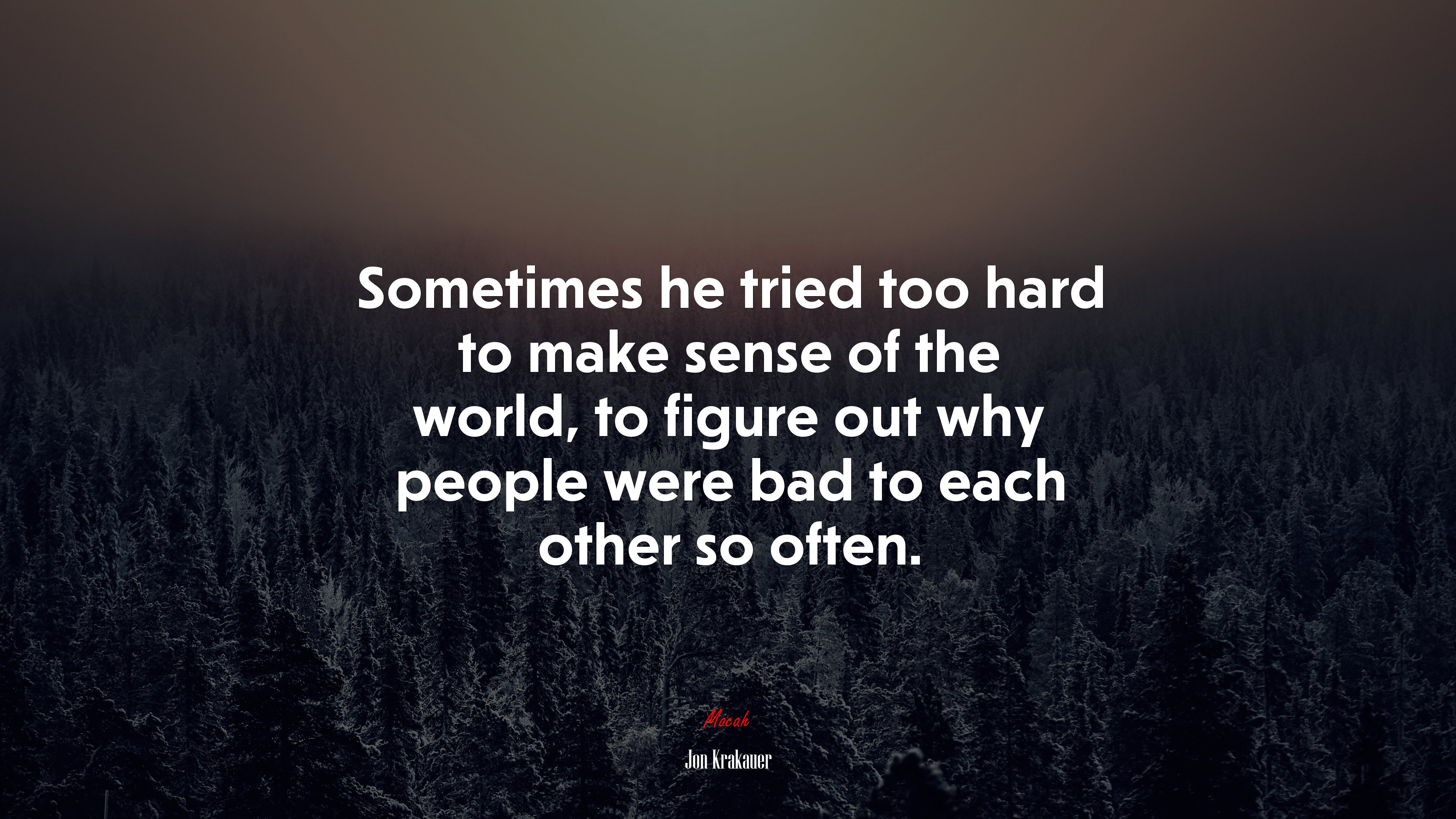 Sometimes he tried too hard to make sense of the world, to figure out why people were bad to each other so often. | Jon Krakauer quote HD Wallpaper
