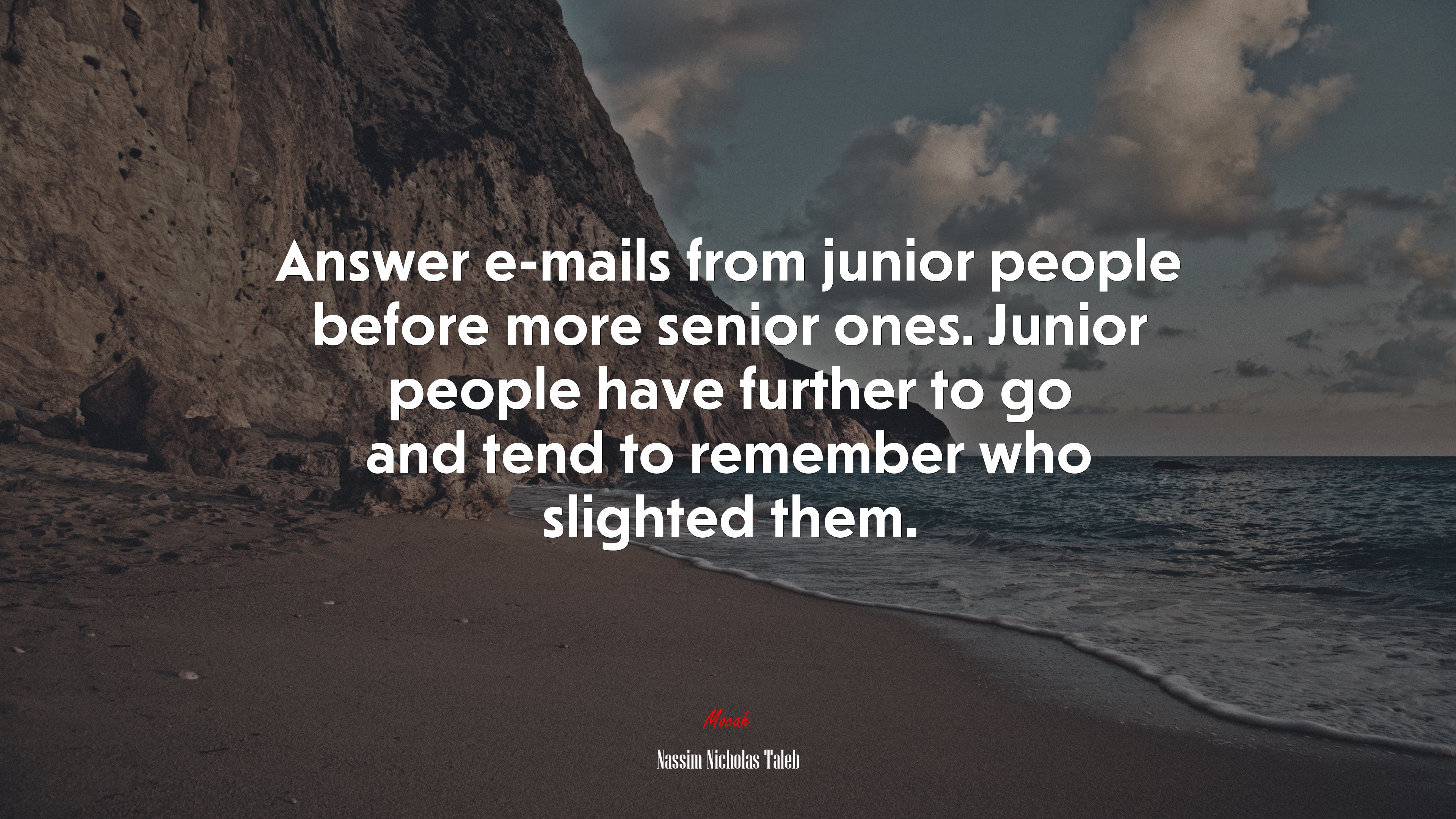Answer e-mails from junior people before more senior ones. Junior people have further to go and tend to remember who slighted them. | Nassim Nicholas Taleb quote HD Wallpaper