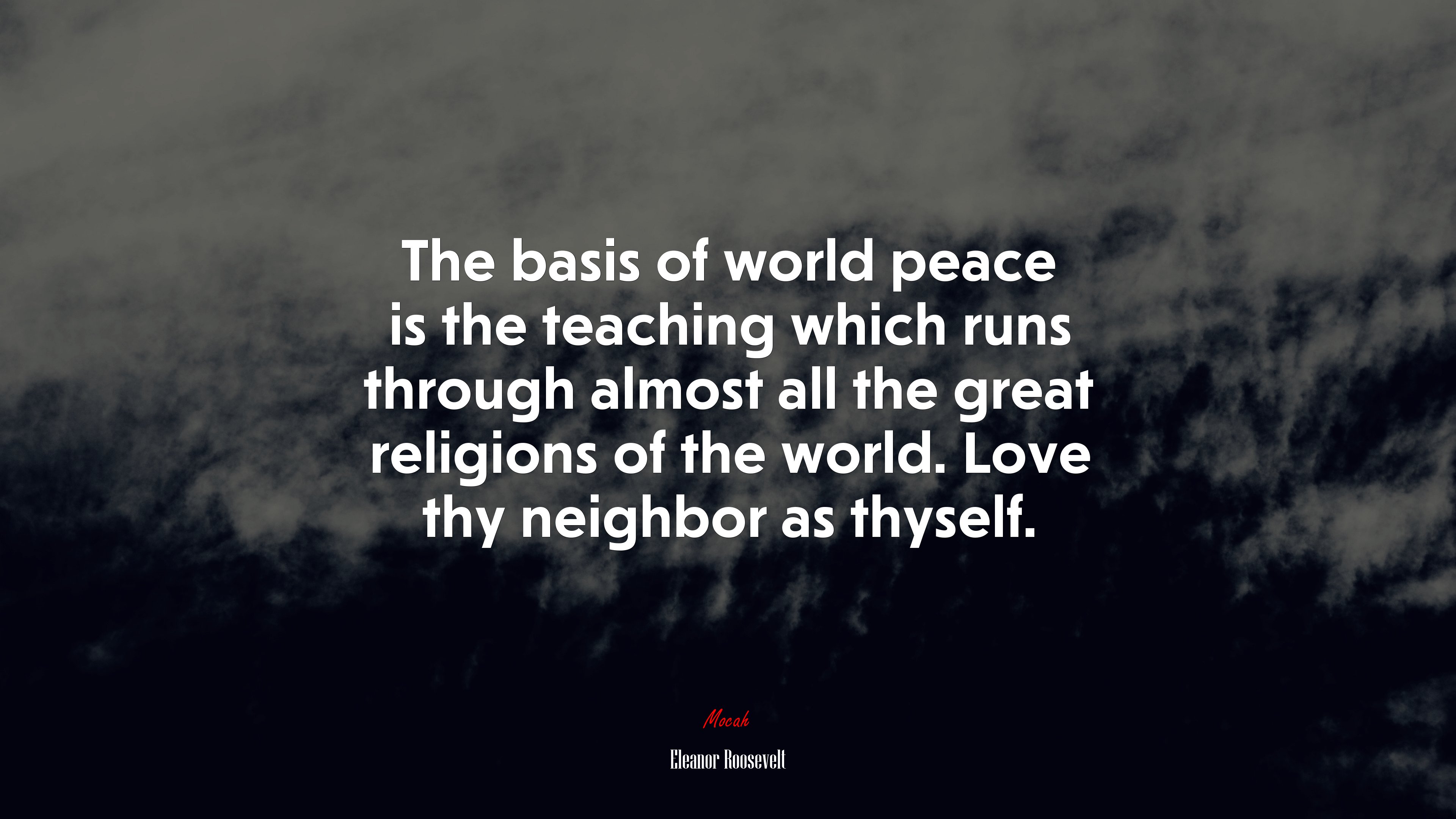 The basis of world peace is the teaching which runs through almost all the great religions of the world. Love thy neighbor as thyself. | Eleanor Roosevelt quote HD Wallpaper