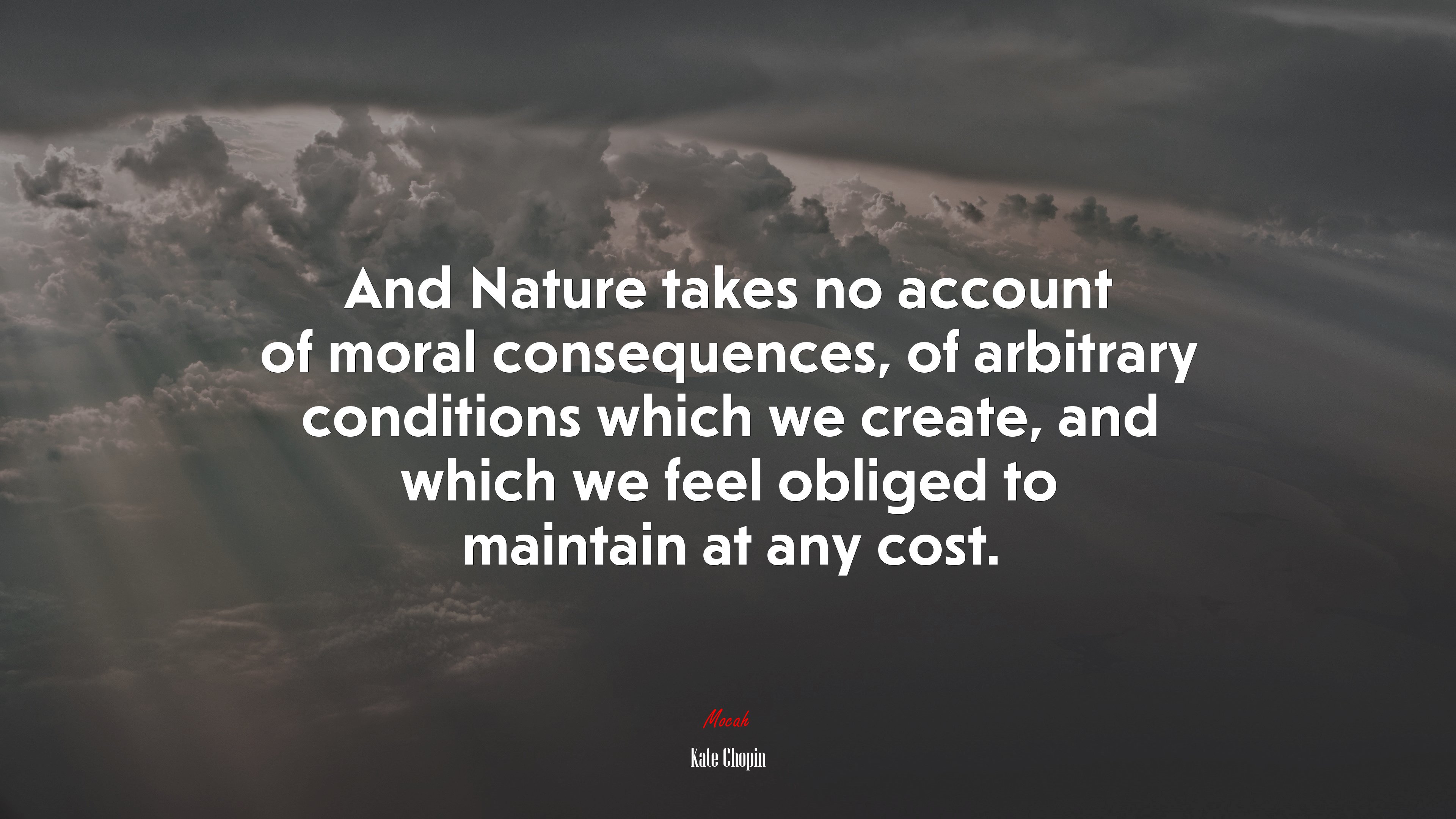 And Nature takes no account of moral consequences, of arbitrary conditions which we create, and which we feel obliged to maintain at any cost. | Kate Chopin quote HD Wallpaper