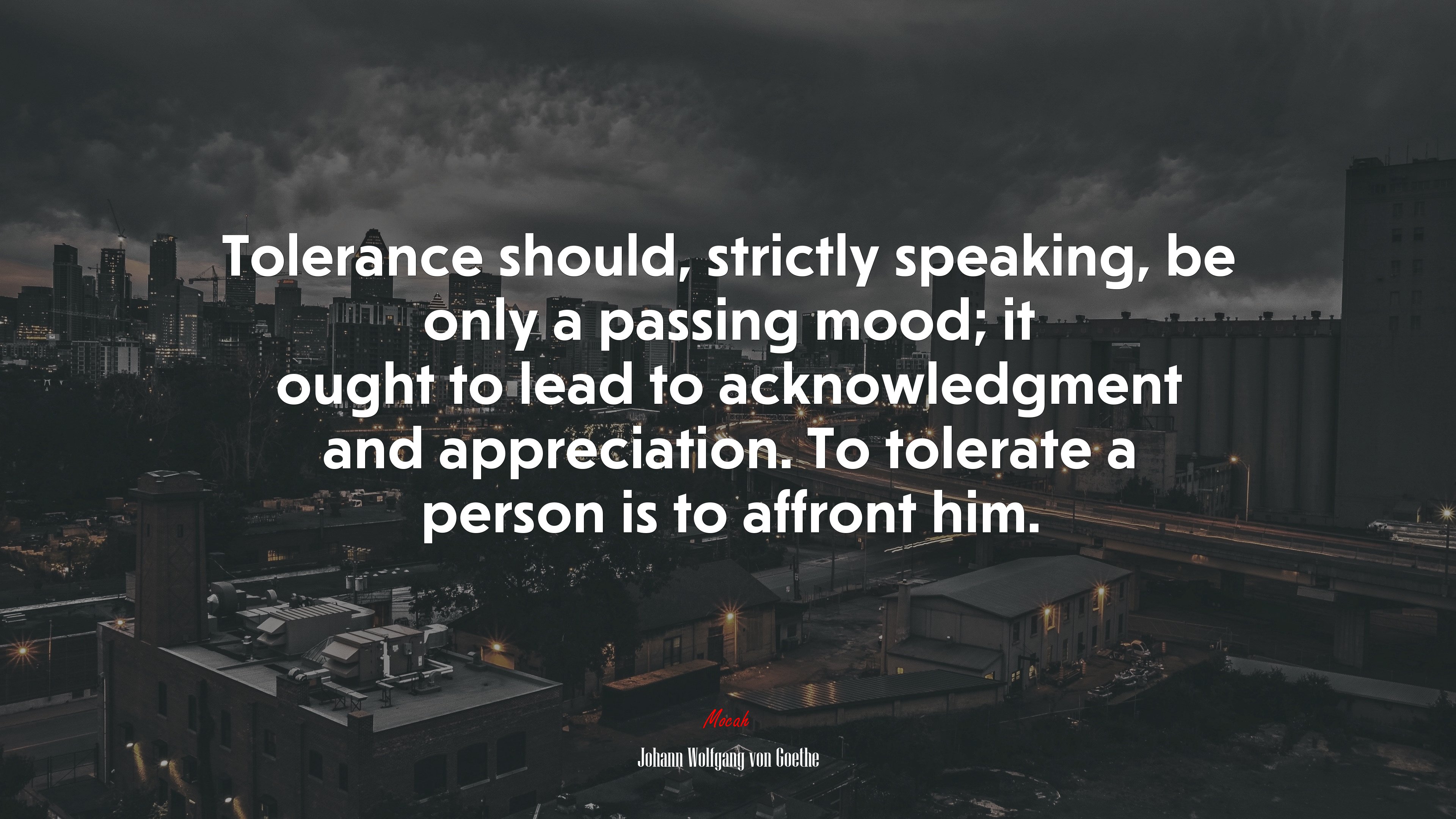 Tolerance should, strictly speaking, be only a passing mood; it ought to lead to acknowledgment and appreciation. To tolerate a person is to affront him. | Johann Wolfgang von Goethe quote HD Wallpaper