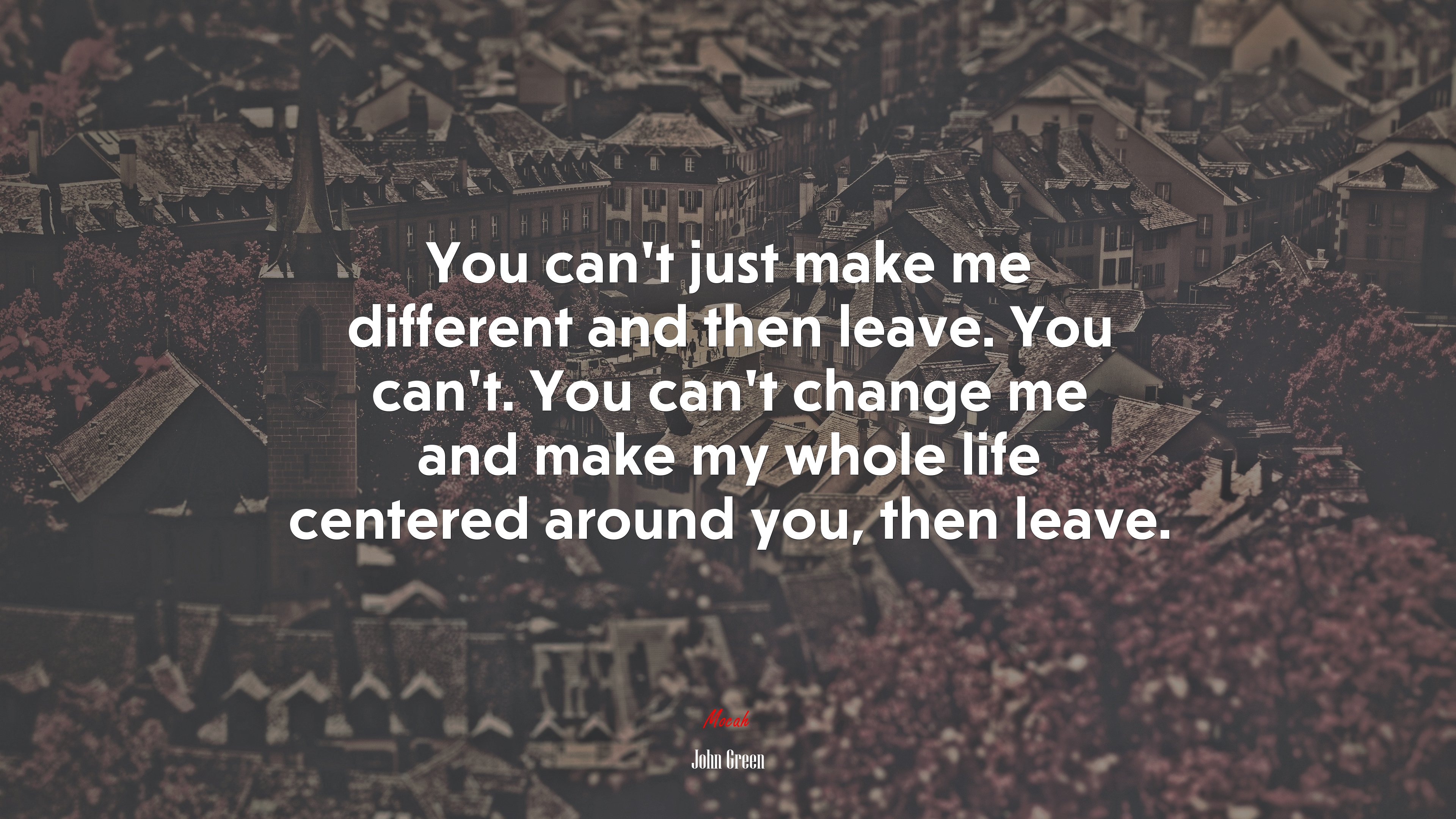 You can’t just make me different and then leave. You can’t. You can’t change me and make my whole life centered around you, then leave. | John Green quote HD Wallpaper