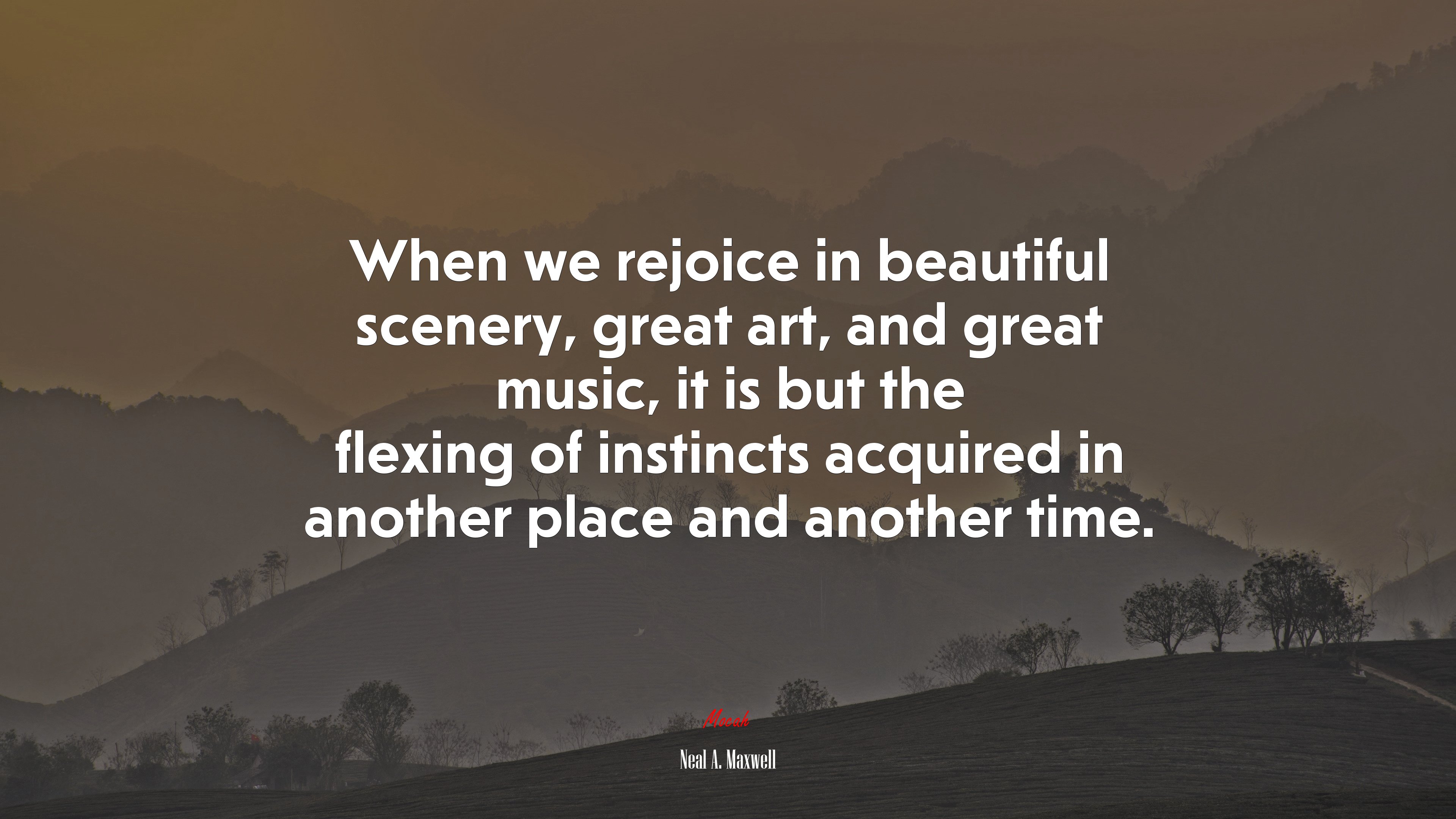 When we rejoice in beautiful scenery, great art, and great music, it is but the flexing of instincts acquired in another place and another time. | Neal A. Maxwell quote HD Wallpaper