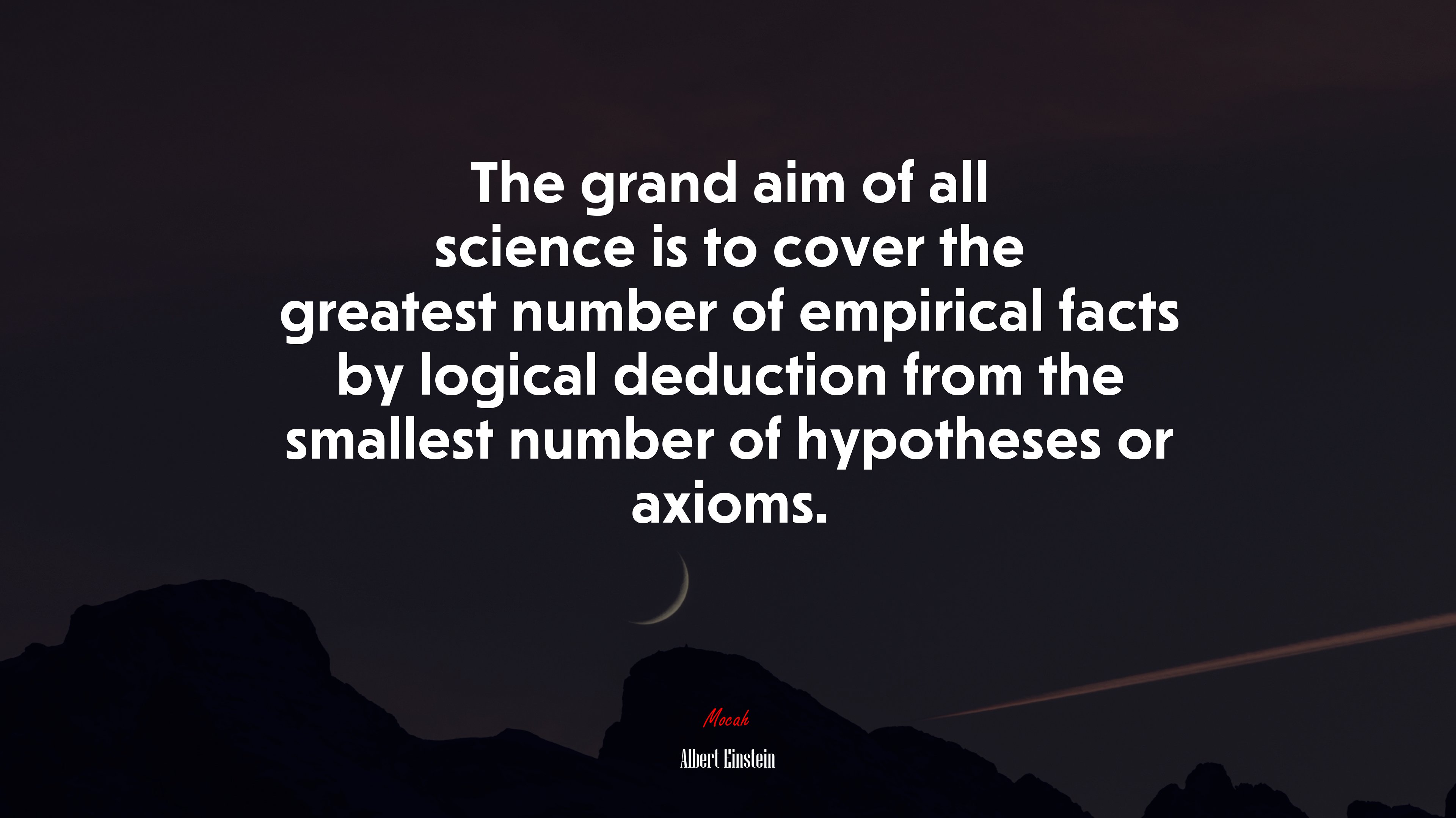 The grand aim of all science is to cover the greatest number of empirical facts by logical deduction from the smallest number of hypotheses or axioms. | Albert Einstein quote HD Wallpaper