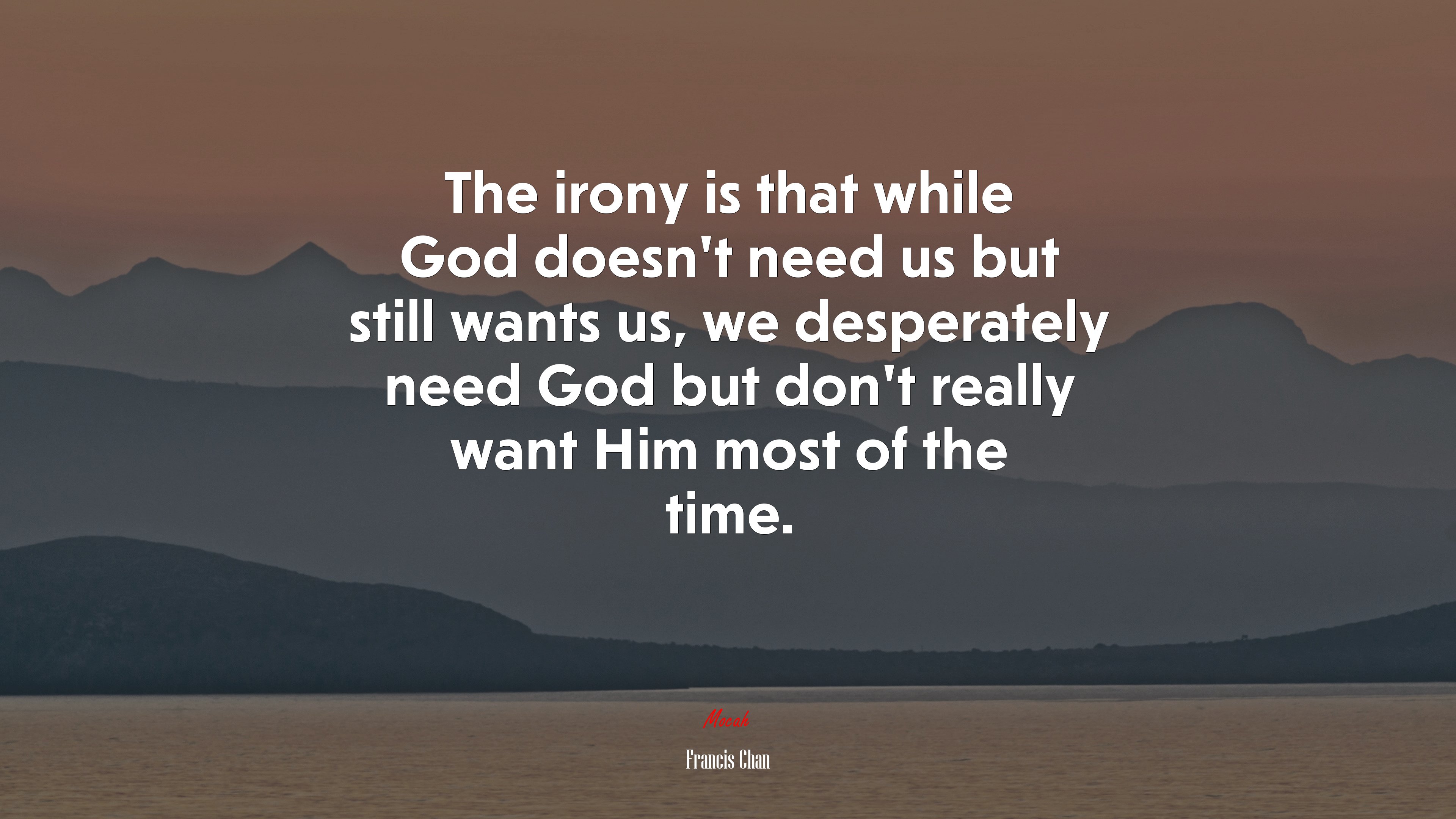 The irony is that while God doesn’t need us but still wants us, we desperately need God but don’t really want Him most of the time. | Francis Chan quote HD Wallpaper