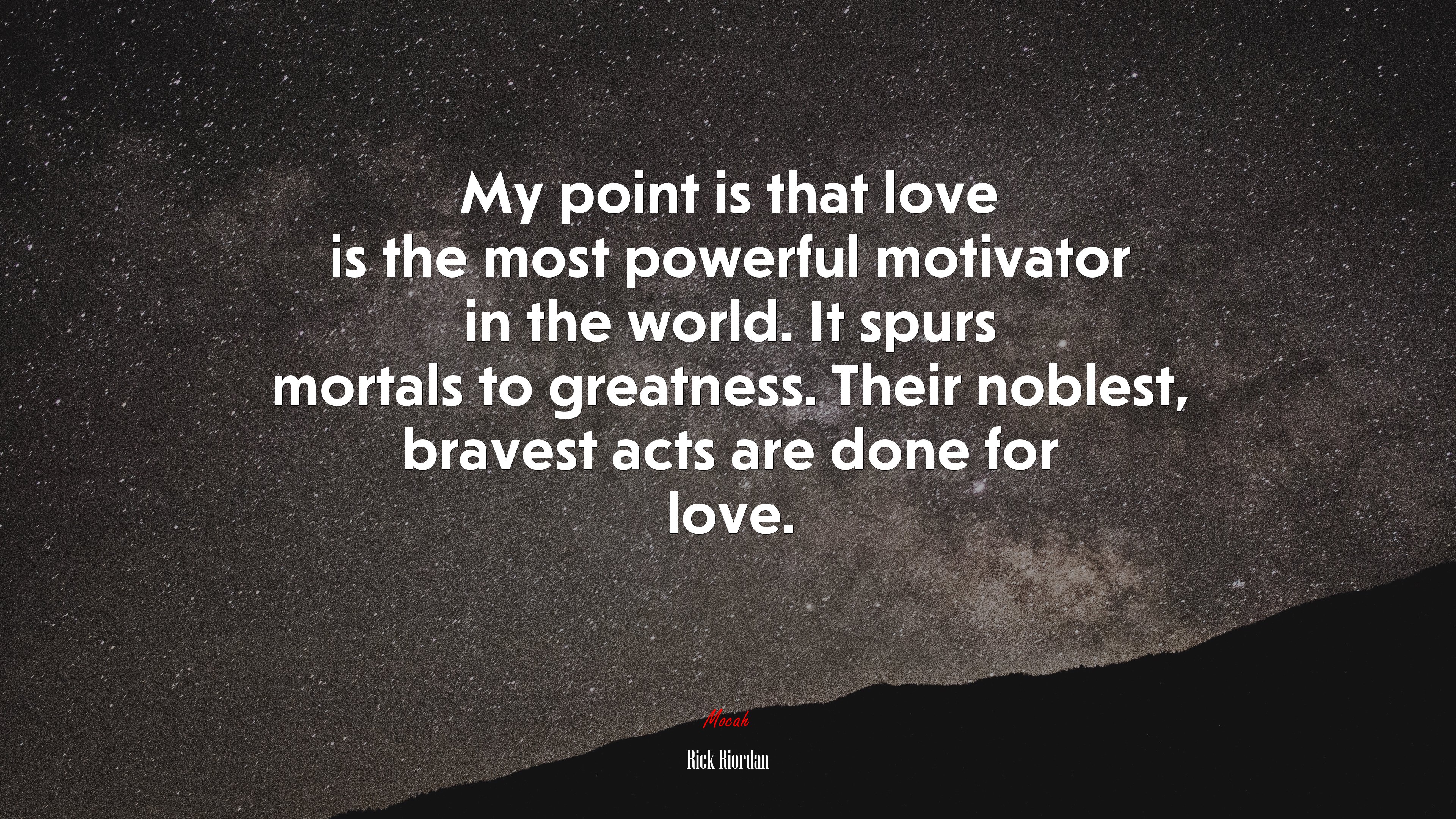 My point is that love is the most powerful motivator in the world. It spurs mortals to greatness. Their noblest, bravest acts are done for love. | Rick Riordan quote HD Wallpaper