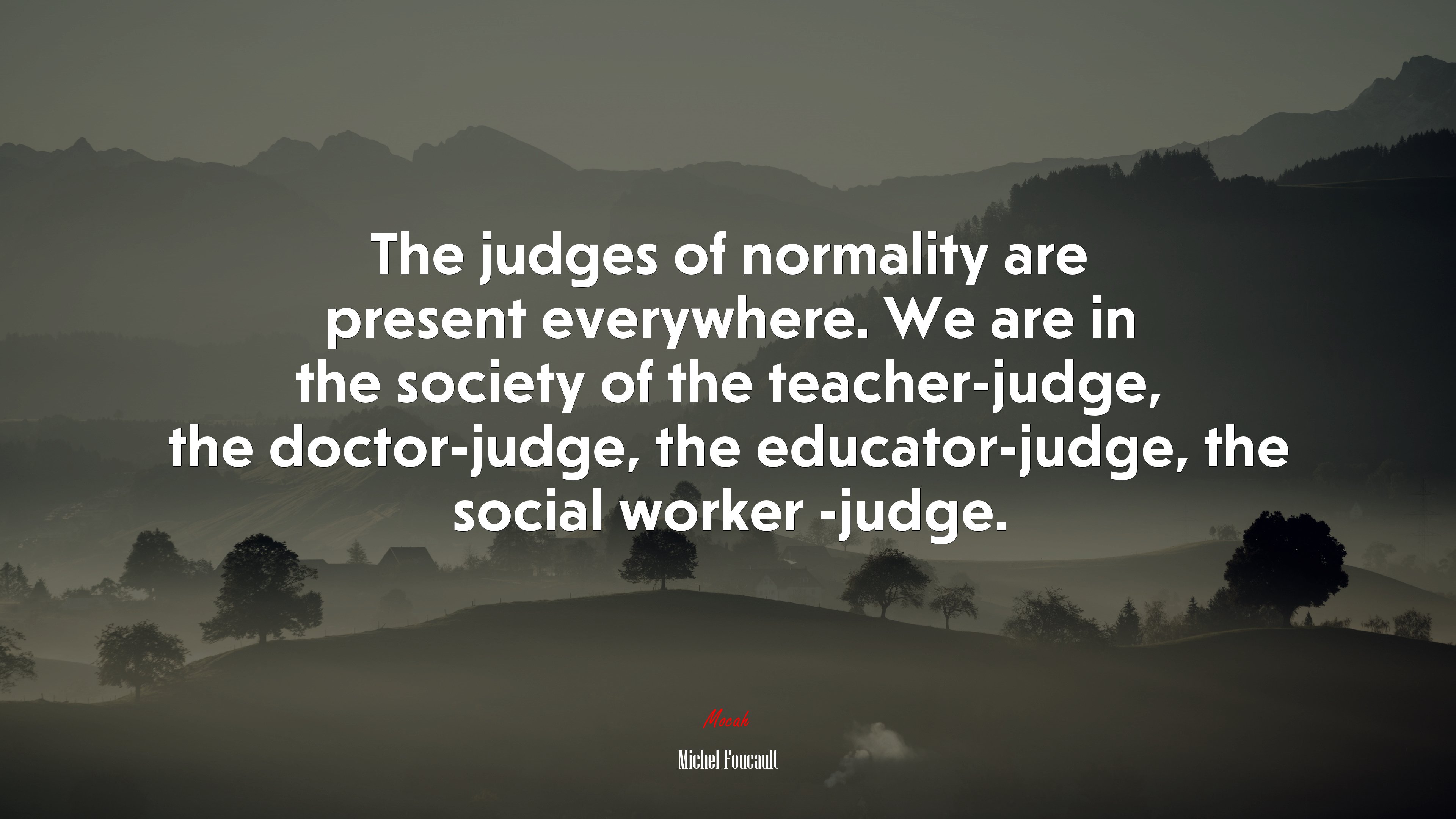 The judges of normality are present everywhere. We are in the society of the teacher-judge, the doctor-judge, the educator-judge, the social worker -judge. | Michel Foucault quote HD Wallpaper