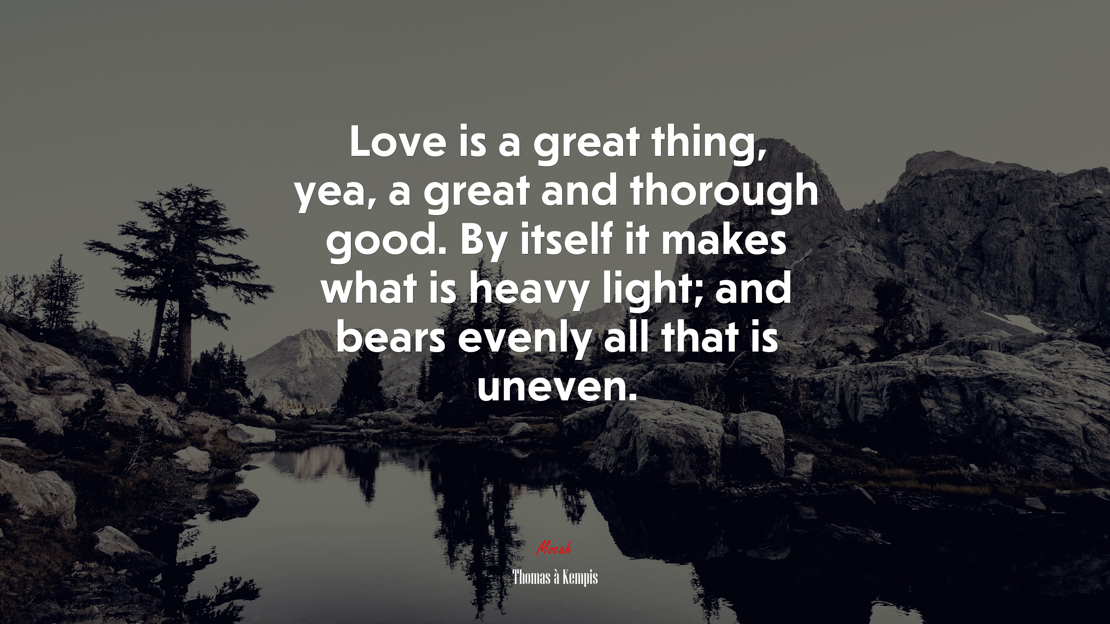 Love is a great thing, yea, a great and thorough good. By itself it makes what is heavy light; and bears evenly all that is uneven. | Thomas à Kempis quote HD Wallpaper