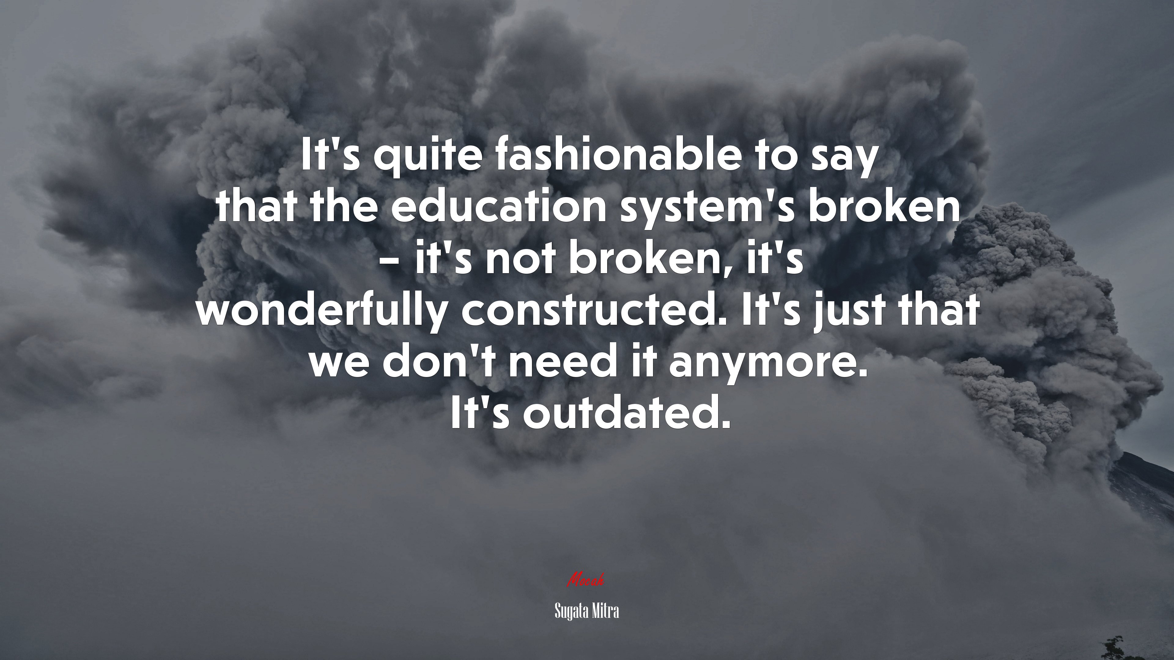 It’s quite fashionable to say that the education system’s broken – it’s not broken, it’s wonderfully constructed. It’s just that we don’t need it anymore. It’s outdated. | Sugata Mitra quote HD Wallpaper