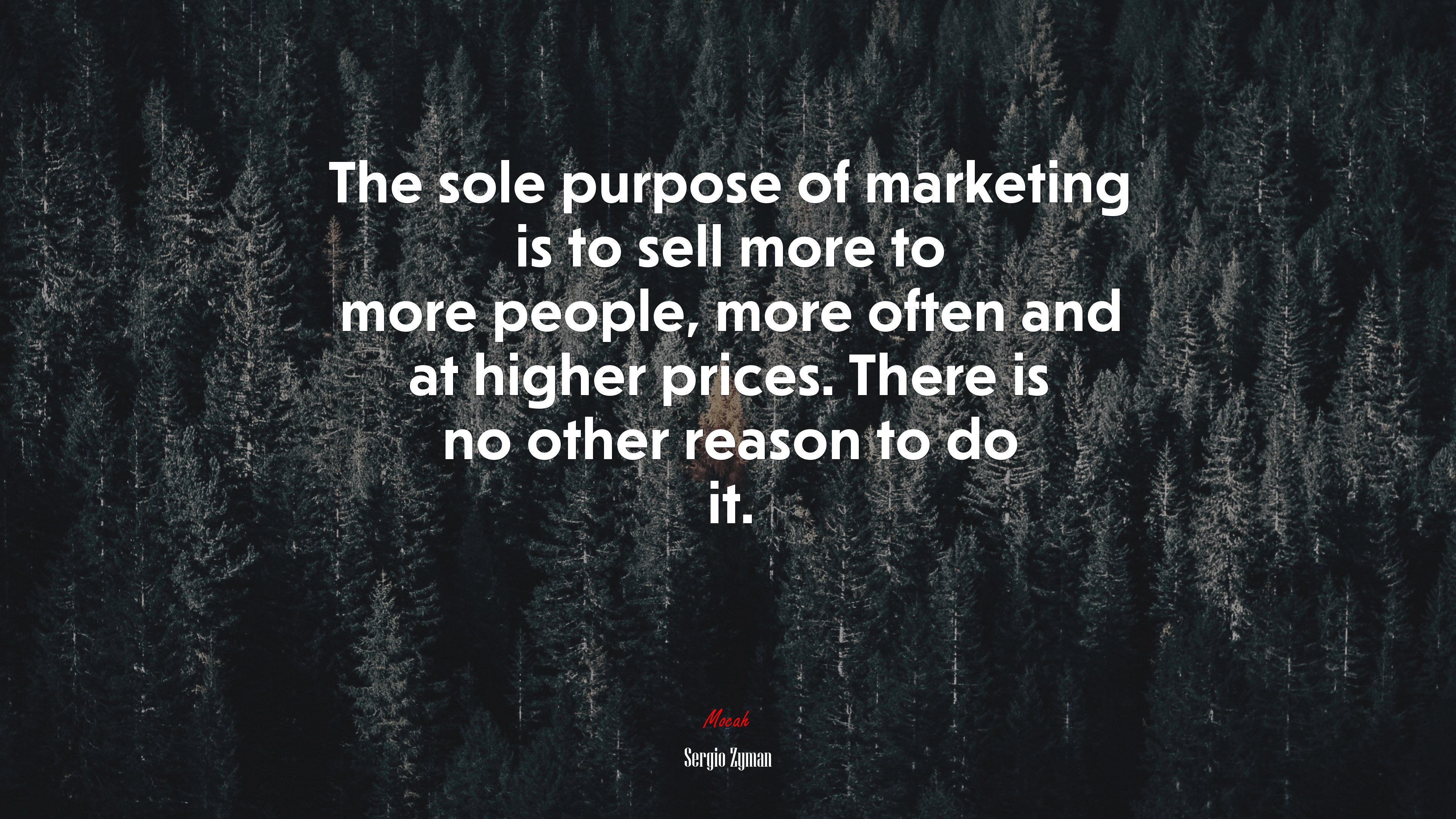 The sole purpose of marketing is to sell more to more people, more often and at higher prices. There is no other reason to do it. | Sergio Zyman quote HD Wallpaper