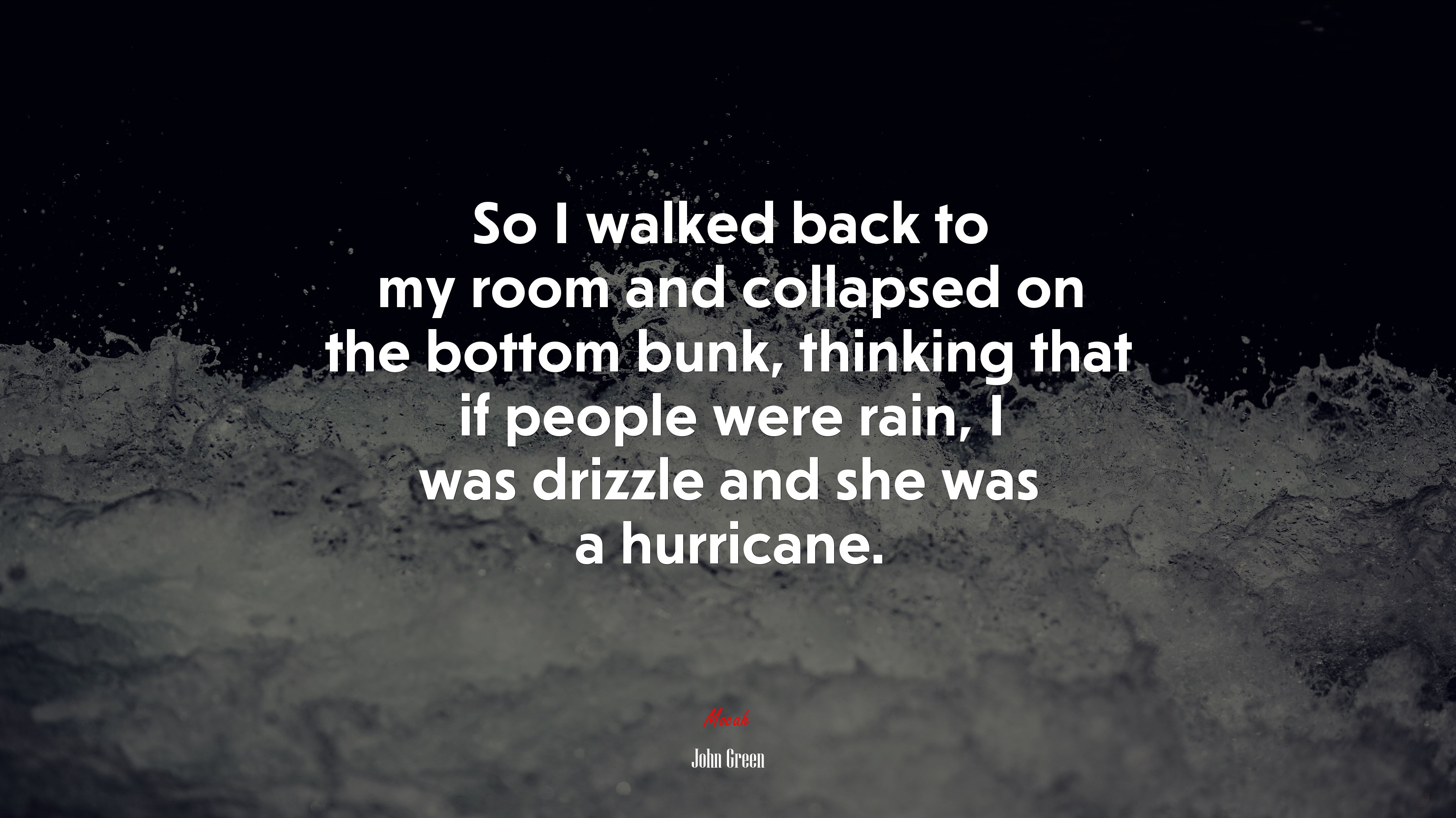 So I walked back to my room and collapsed on the bottom bunk, thinking that if people were rain, I was drizzle and she was a hurricane. | John Green quote HD Wallpaper