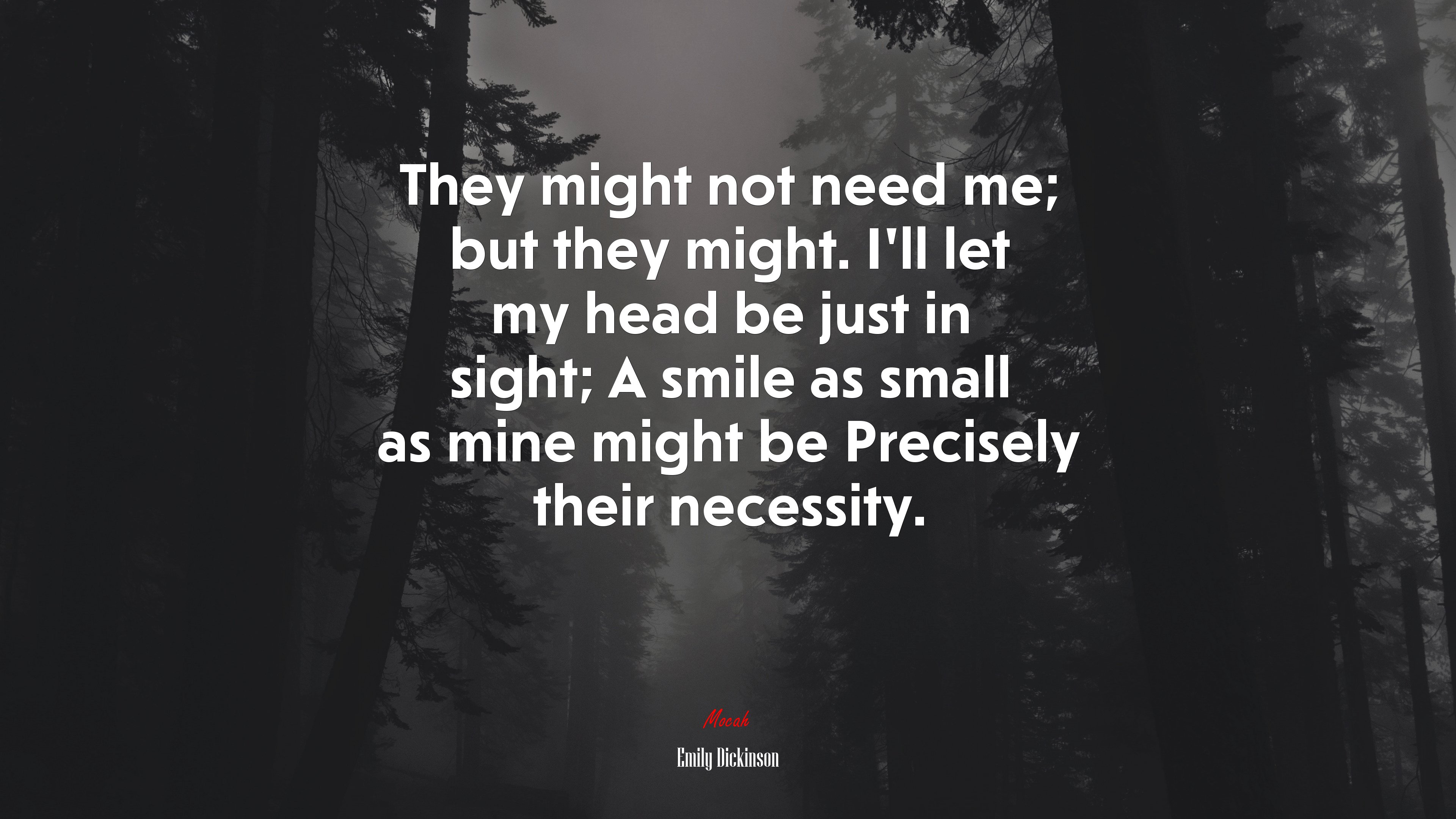 They might not need me; but they might. I’ll let my head be just in sight; A smile as small as mine might be Precisely their necessity. | Emily Dickinson quote HD Wallpaper
