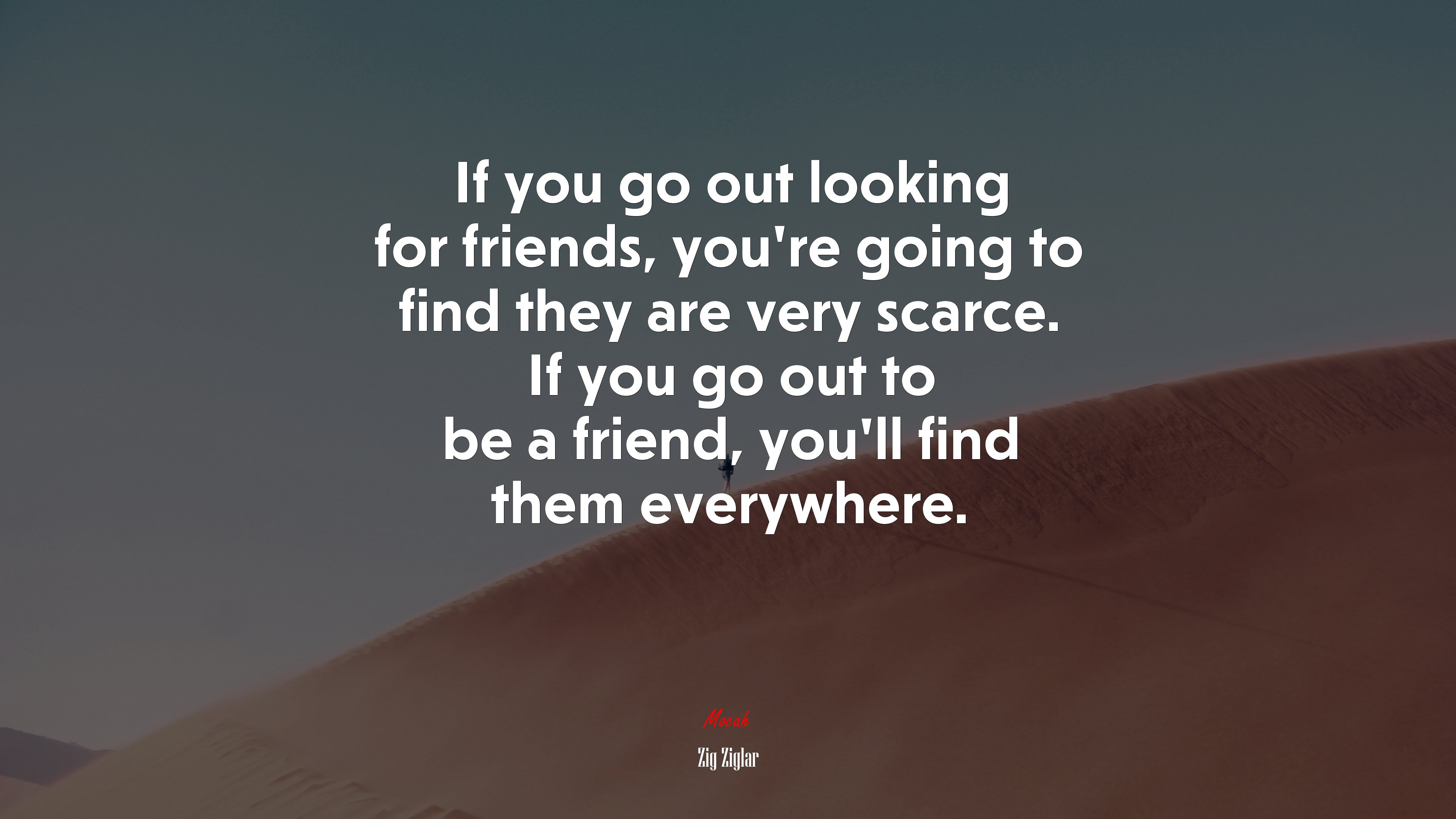 If you go out looking for friends, you’re going to find they are very scarce. If you go out to be a friend, you’ll find them everywhere. | Zig Ziglar quote HD Wallpaper