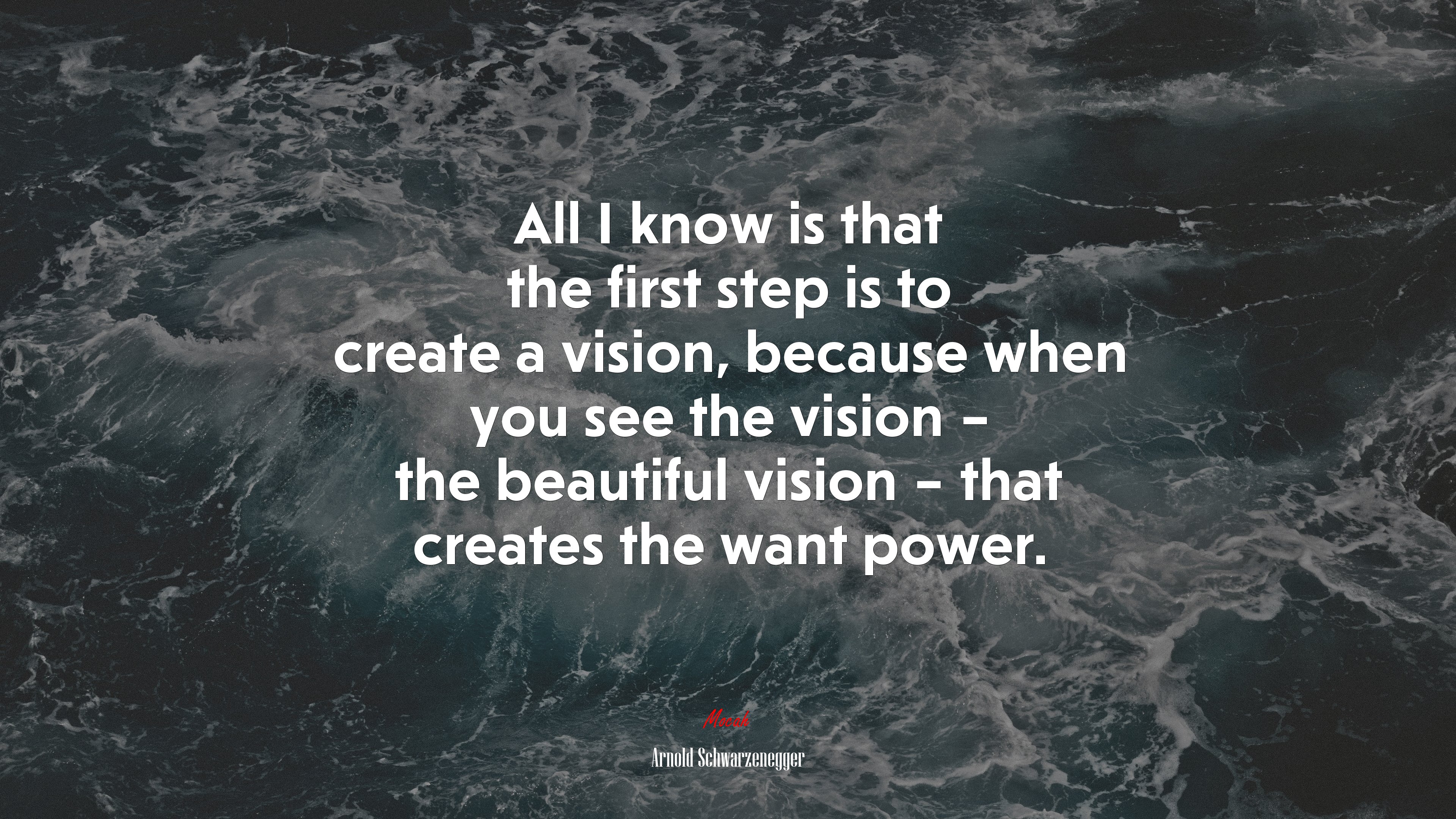 All I know is that the first step is to create a vision, because when you see the vision – the beautiful vision – that creates the want power. | Arnold Schwarzenegger quote HD Wallpaper