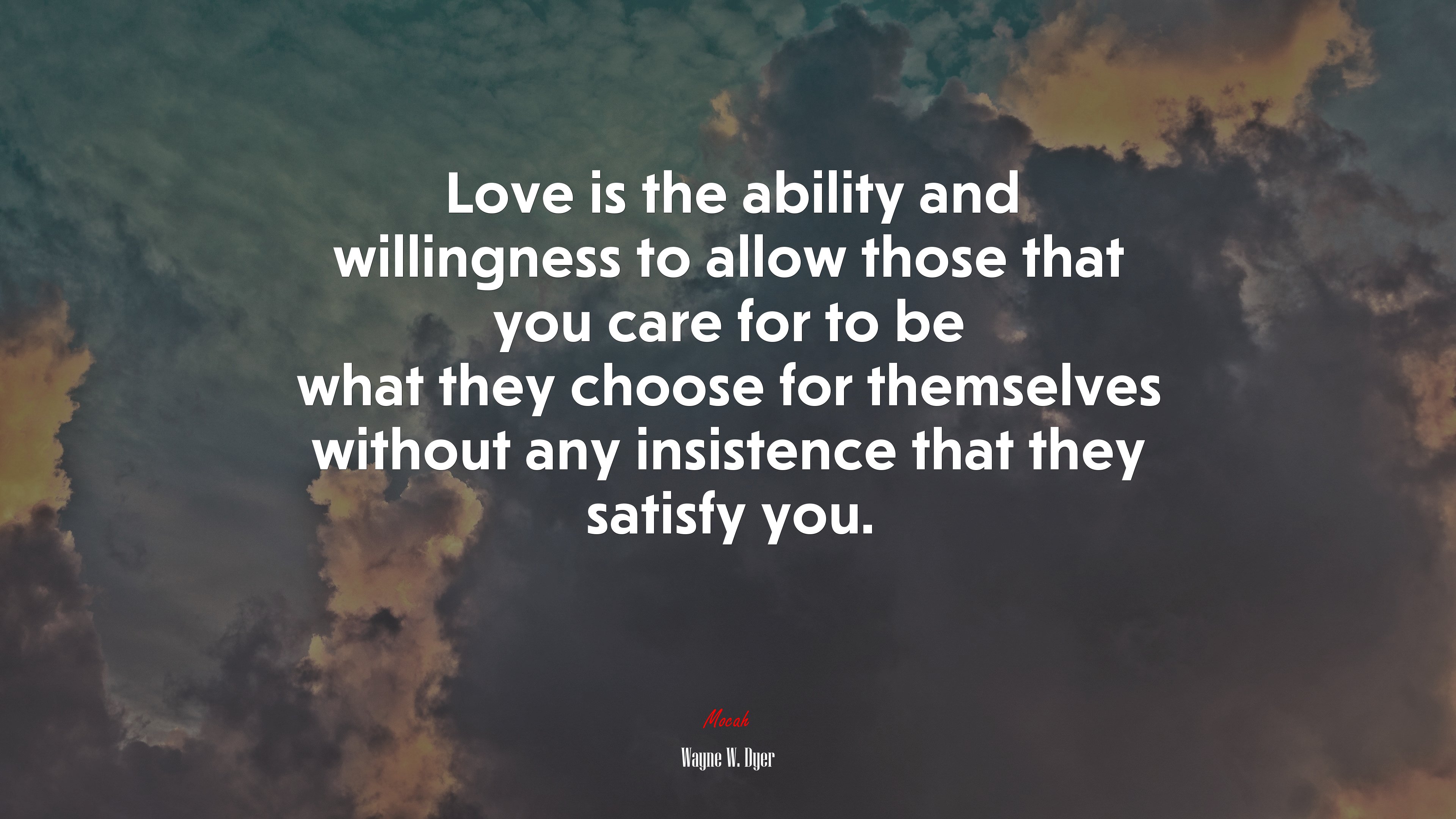 Love is the ability and willingness to allow those that you care for to be what they choose for themselves without any insistence that they satisfy you. | Wayne W. Dyer quote HD Wallpaper