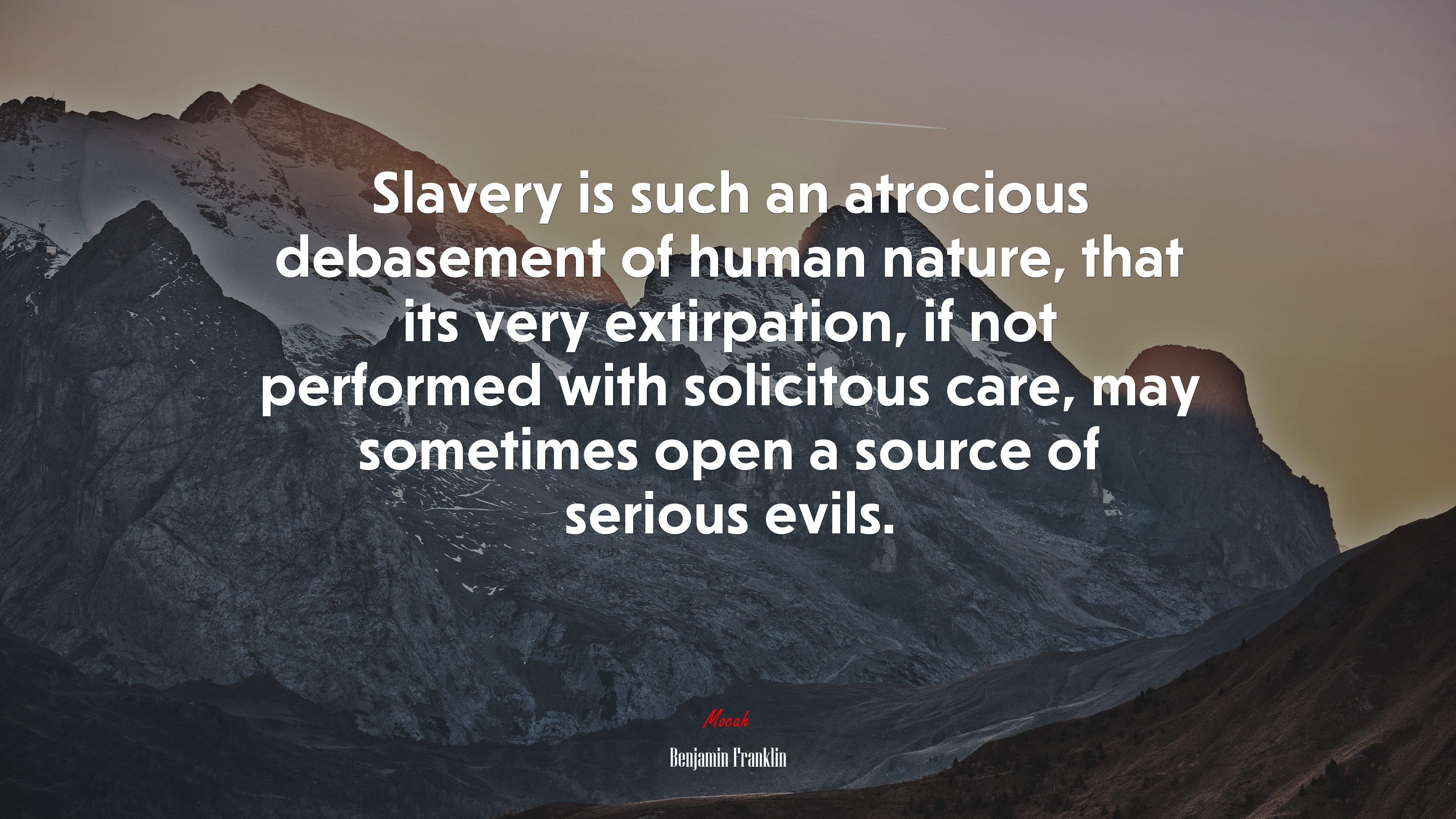 Slavery is such an atrocious debasement of human nature, that its very extirpation, if not performed with solicitous care, may sometimes open a source of serious evils. | Benjamin Franklin quote HD Wallpaper